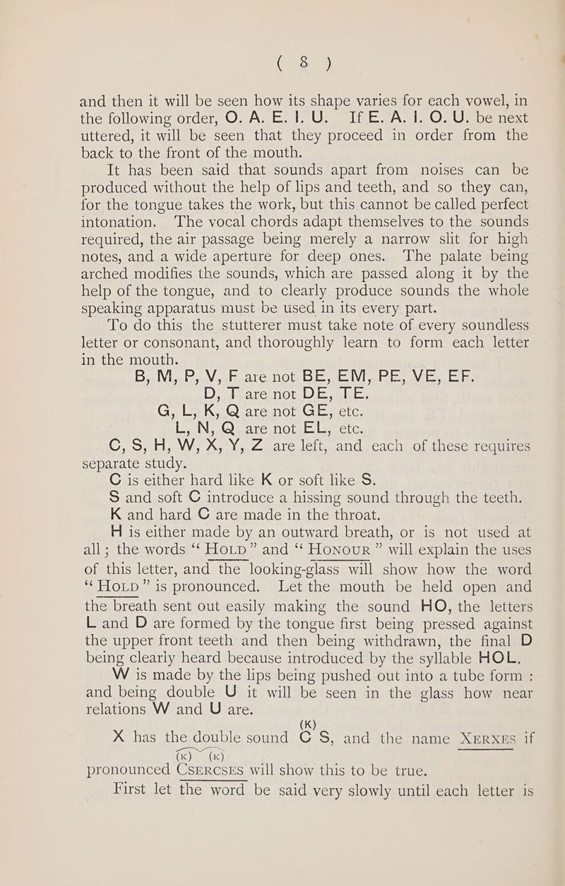 ( 8) and then it will be seen how its shape varies for each vowel, in the following order, O. A. E.1.U. If E.A. 1. O. U. be next uttered, it will be seen that they proceed in order from the back to the front of the mouth. It has been said that sounds apart from noises can be produced without the help of lips and teeth, and so they can, for the tongue takes the work, but this cannot be called perfect intonation. The vocal chords adapt themselves to the sounds required, the air passage being merely a narrow slit for high notes, and a wide aperture for deep ones. ‘The palate being arched modifies the sounds, which are passed along it by the help of the tongue, and to clearly produce sounds the whole speaking apparatus must be used in its every part. To do this the stutterer must take note of every soundless letter or consonant, and thoroughly learn to form each letter in the mouth. Bisa hie tC 11Obe Oe et Vi etetee en ates Di nlecicanot Die aliics G, L, K, Q are not GE, etc. L, N, Q are not EL, etc. C, S, H, W, X,Y, Z. are left, and each of these requires separate study. C is either hard like K or soft like S. S and soft C introduce a hissing sound through the teeth. K and hard © are made in the throat. H is either made by an outward breath, or is not used at all; the words *‘ HoLtp” and ‘‘ Honour ” will explain the uses of this letter, and the looking-glass will show how the word ‘‘HoLp” is pronounced. Let the mouth be held open and the breath sent out easily making the sound HO, the letters L and D are formed by the tongue first being pressed against the upper front teeth and then being withdrawn, the final D being clearly heard because introduced by the syllable HOL. W is made by the lips being pushed out into a tube form : and being double U it will be seen in the glass how near relations W and U are. (K) X has the double sound C S, and the name Xerxes if (x) ~ (x) tities pronounced CsErcsEs will show this to be true. First let the word be said very slowly until each letter is