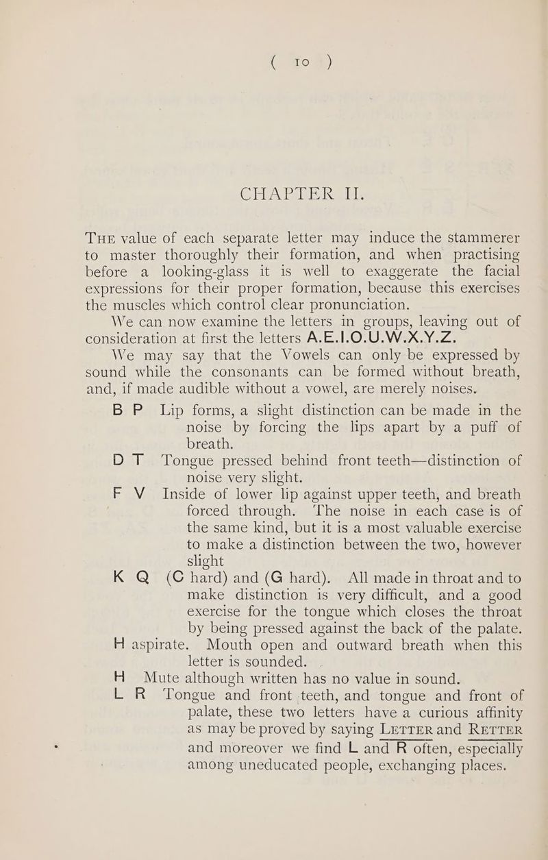 CTE alah ines libs Tue value of each separate letter may induce the stammerer to master thoroughly their formation, and when practising before a looking-glass it is well to exaggerate the facial expressions for their proper formation, because this exercises the muscles which control clear pronunciation. We can now examine the letters in groups, leaving out of consideration at first the letters A.E.1.O.U.W.X.Y.Z. We may say that the Vowels can only be expressed by sound while the consonants can be formed without breath, and, if made audible without a vowel, are merely noises, BP Lip forms, a slight distinction can be made in the noise by forcing the lips apart by a puff of breath. D T ‘Tongue pressed behind front teeth—distinction of noise very slight. F V_ Inside of lower lip against upper teeth, and breath forced through. ‘The noise in each case is of the same kind, but it is a most valuable exercise to make a distinction between the two, however slight K Q (Chard) and (G hard). All made in throat and to make distinction is very difficult, and a good exercise for the tongue which closes the throat by being pressed against the back of the palate. H aspirate. Mouth open and outward breath when this letter 1s sounded. H Mute although written has no value in sound. L R ‘Tongue and front teeth, and tongue and front of palate, these two letters have a curious affinity as may be proved by saying LETTER and RETTER and moreover we find L and R often, especially among uneducated people, exchanging places.