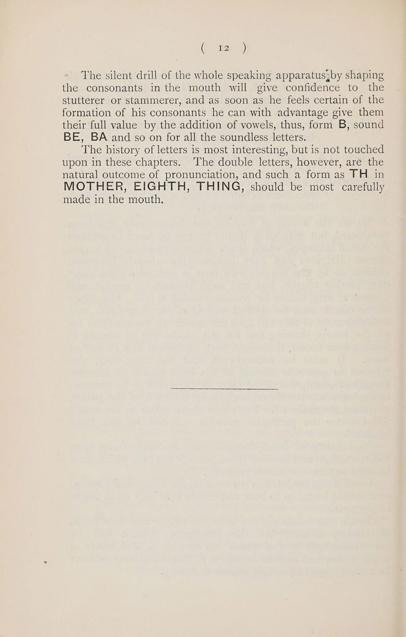 (2: ) The silent drill of the whole speaking apparatus3by shaping the consonants in the mouth will give confidence to the stutterer or stammerer, and as soon as he feels certain of the formation of his consonants he can with advantage give them their full value by the addition of vowels, thus, form B, sound BE, BA and so on for all the soundless letters. The history of letters is most interesting, but is not touched upon in these chapters. ‘The double letters, however, are the natural outcome of pronunciation, and such a form as TH in MOTHER, EIGHTH, THING, should be most carefully made in the mouth.
