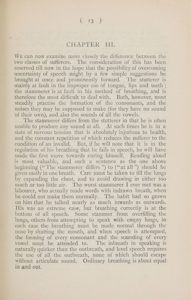 ehbaPihER” tbh WE can now examine more closely the difference between the two classes of sufferers. The consideration of this has been reserved till now in the hope that the possibility of overcoming uncertainty of speech might by a few simple suggestions be brought at once and prominently forward. ‘The stutterer 1s mainly at fault in the improper use of tongue, lips and teeth ; the stammerer is at fault in his method of breathing, and is therefore the most difficult to deal with. Both, however, must steadily practise the formation of the consonants, and the noises they may be supposed to make (for they have no sound of their own), and also the sounds of all the vowels. The stammerer differs from the stutterer in that he is often unable to produce any sound at all. At such times he is in a state of nervous tension that is absolutely injurious to health, and the constant repetition of which reduces the sufferer to the condition of an invalid. But, if he will note that it is in the regulation of his breathing that he fails in speech, he will have made the first move towards curing himself. Reading aloud is most valuable, and such a sentence as the one above eginning (‘The stammerer differs ”) to (“at all”) should be given easily in one breath. Care must be taken to fill the lungs by expanding the chest, and to avoid drawing in either too much or too little air. The worst stammerer I ever met was a labourer, who actually made words with indrawn breath, when he could not make them normally. The habit had so grown on him that he talked nearly as much inwards as outwards. His was an extreme case, but breathing correctly is at the bottom of all speech. Some stammer from overfilling the lungs, others from attempting to speak with empty lungs, in each case the breathing must be made normal through the nose by shutting the mouth, and when speech is attempted, the forming of every consonant and the sounding of every vowel must be attended to. The inbreath in speaking is naturally quicker than the outbreath, and level speech requires the use of all the outbreath, none of which should escape without articulate sound. Ordinary breathing is about equal in and out.