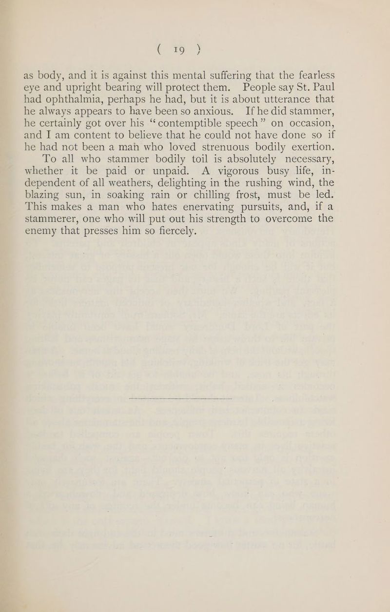 as body, and it is against this mental suffering that the fearless eye and upright bearing will protect them. People say St. Paul had ophthalmia, perhaps he had, but it is about utterance that he always appears to have been so anxious. If he did stammer, he certainly got over his “‘contemptible speech” on occasion, and I am content to believe that he could not have done so if he had not been a mah who loved strenuous bodily exertion. To all who stammer bodily toil is absolutely necessary, whether it be paid or unpaid. A vigorous busy life, in- dependent of all weathers, delighting in the rushing wind, the blazing sun, in soaking rain or chilling frost, must be led. This makes a man who hates enervating pursuits, and, if a stammerer, one who will put out his strength to overcome the enemy that presses him so fiercely.