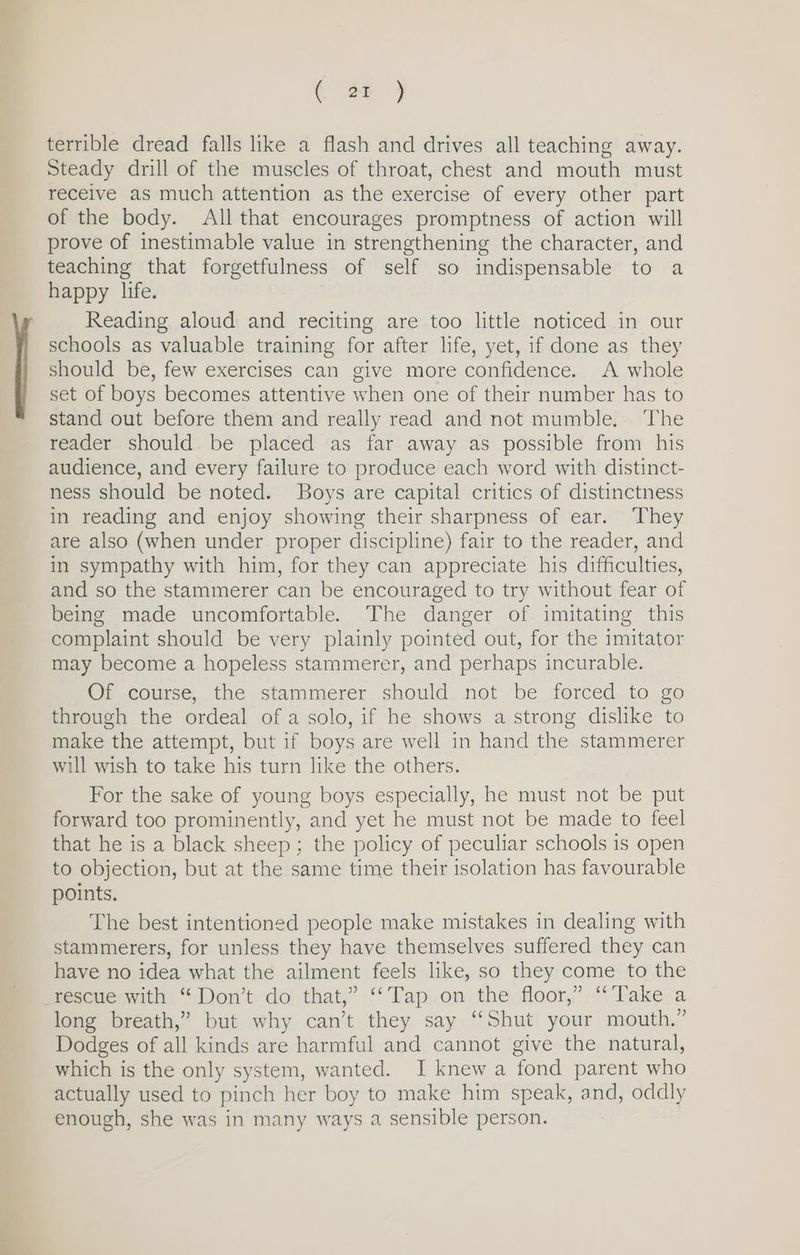 eae terrible dread falls like a flash and drives all teaching away. Steady drill of the muscles of throat, chest and mouth must receive as much attention as the exercise of every other part of the body. All that encourages promptness of action will prove of inestimable value in strengthening the character, and teaching that forgetfulness of self so indispensable to a happy life. Reading aloud and reciting are too little noticed in our schools as valuable training for after life, yet, if done as they should be, few exercises can give more confidence. A whole set of boys becomes attentive when one of their number has to stand out before them and really read and not mumble. ‘The reader should be placed as far away as possible from his audience, and every failure to produce each word with distinct- ness should be noted. Boys are capital critics of distinctness in reading and enjoy showing their sharpness of ear. They are also (when under proper discipline) fair to the reader, and in sympathy with him, for they can appreciate his difficulties, and so the stammerer can be encouraged to try without fear of being made uncomfortable. The danger of imitating this complaint should be very plainly pointed out, for the imitator may become a hopeless stammerer, and perhaps incurable. Of course, the stammerer should not be forced to go through the ordeal of a solo, if he shows a strong dislike to make the attempt, but if boys are well in hand the stammerer will wish to take his turn like the others. For the sake of young boys especially, he must not be put forward too prominently, and yet he must not be made to feel that he is a black sheep; the policy of peculiar schools is open to objection, but at the same time their isolation has favourable points. The best intentioned people make mistakes in dealing with stammerers, for unless they have themselves suffered they can have no idea what the ailment feels like, so they come to the long breath,” but why can’t they say “Shut your mouth.” Dodges of all kinds are harmful and cannot give the natural, which is the only system, wanted. I knew a fond parent who actually used to pinch her boy to make him speak, and, oddly enough, she was in many ways a sensible person.