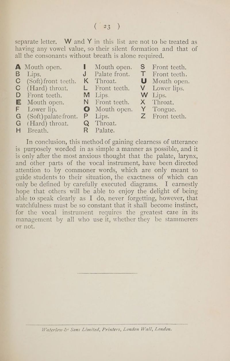 Cao) separate letter. W and Y in this list are not to be treated as having any vowel value, so their silent formation and that of all the consonants without breath is alone required. A Mouth open. Mouth open. S_ Front teeth. | B Lips. Palate front. T Front teeth. C (Soft)front teeth. K Throat. U Mouth open. C (Hard) throat. L Front teeth.’ V — Lower lips: D Front teeth. M_ Lips. W Lips. E Mouth open. N Front teeth. X Throat. F Lower lip. © Mouth open. Y Tongue. G (Soft)palatefront. P Lips. Z Front teeth. G (Hard) throat. Q Throat. H Breath. R Palate. In conclusion, this method of gaining clearness of utterance is purposely worded in as simple a manner as possible, and it is only after the most anxious thought that the palate, larynx, and other parts of the vocal instrument, have been directed attention to by commoner words, which are only meant to guide students to their situation, the exactness of which can only be defined by carefully executed diagrams. I earnestly hope that others will be able to enjoy the delight of being able to speak clearly as I do, never forgetting, however, that watchfulness must be so constant that it shall become instinct, for the vocal instrument requires the greatest care in its management by all who use it, whether they be stammerers or not. Waterlow & Sons Limited, Printers, London Wall, London.