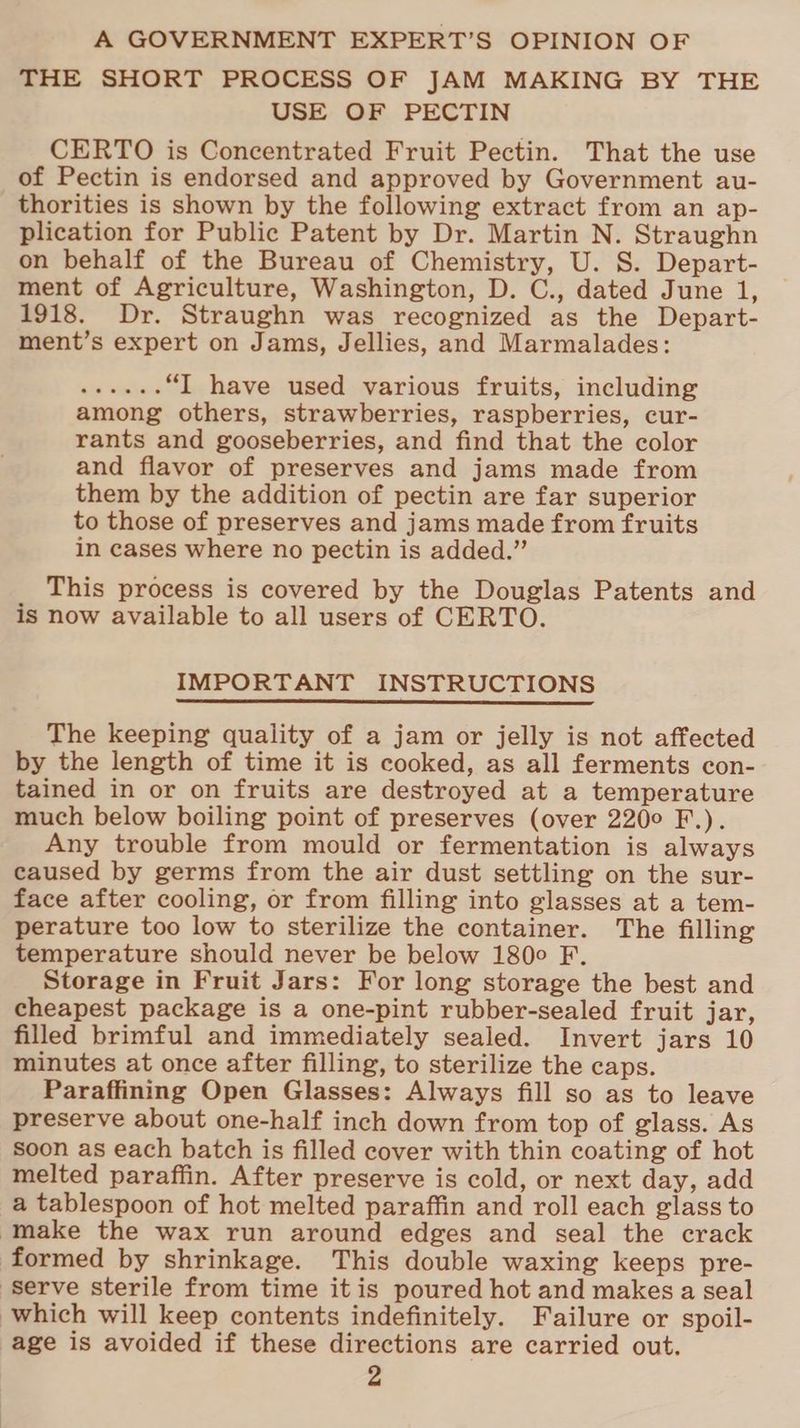 A GOVERNMENT EXPERT’S OPINION OF THE SHORT PROCESS OF JAM MAKING BY THE USE OF PECTIN CERTO is Concentrated Fruit Pectin. That the use of Pectin is endorsed and approved by Government au- thorities is shown by the following extract from an ap- plication for Public Patent by Dr. Martin N. Straughn on behalf of the Bureau of Chemistry, U. S. Depart- ment of Agriculture, Washington, D. C., dated June 1, 1918. Dr. Straughn was recognized as the Depart- ment’s expert on Jams, Jellies, and Marmalades: be nian “J have used various fruits, including among others, strawberries, raspberries, cur- rants and gooseberries, and find that the color and flavor of preserves and jams made from them by the addition of pectin are far superior to those of preserves and jams made from fruits in cases where no pectin is added.” This process is covered by the Douglas Patents and is now available to all users of CERTO. IMPORTANT INSTRUCTIONS The keeping quality of a jam or jelly is not affected by the length of time it is cooked, as all ferments con- tained in or on fruits are destroyed at a temperature much below boiling point of preserves (over 220° F.). Any trouble from mould or fermentation is always caused by germs from the air dust settling on the sur- face after cooling, or from filling into glasses at a tem- perature too low to sterilize the container. The filling temperature should never be below 180° F. Storage in Fruit Jars: For long storage the best and cheapest package is a one-pint rubber-sealed fruit jar, filled brimful and immediately sealed. Invert jars 10 minutes at once after filling, to sterilize the caps. Paraffining Open Glasses: Always fill so as to leave preserve about one-half inch down from top of glass. As soon as each batch is filled cover with thin coating of hot melted paraffin. After preserve is cold, or next day, add a tablespoon of hot melted paraffin and roll each glass to ‘make the wax run around edges and seal the crack formed by shrinkage. This double waxing keeps pre- Serve sterile from time itis poured hot and makes a seal which will keep contents indefinitely. Failure or spoil- age is avoided if these directions are carried out.