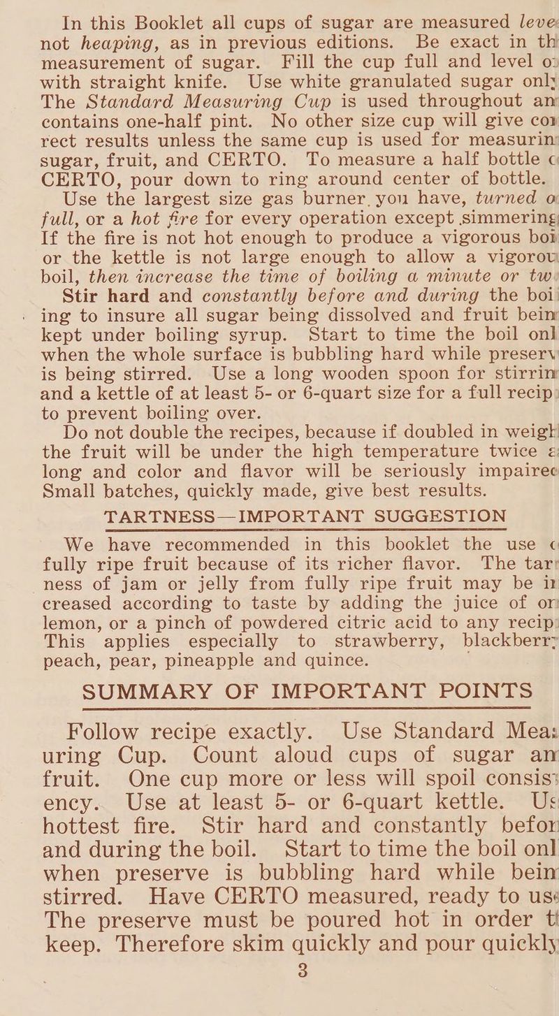 not heaping, as in previous editions. Be exact in th measurement of sugar. Fill the cup full and level o» with straight knife. Use white granulated sugar onl; The Standard Measuring Cup is used throughout an contains one-half pint. No other size cup will give cor rect results unless the same cup is used for measurin: sugar, fruit, and CERTO. To measure a half bottle c CERTO, pour down to ring around center of bottle. Use the largest size gas burner, you have, turned o full, or a hot fire for every operation except simmering, If the fire is not hot enough to produce a vigorous bor or the kettle is not large enough to allow a vigorow boil, then increase the time of boiling a minute or tw: Stir hard and constantly before and during the boi: ing to insure all sugar being dissolved and fruit bein kept under boiling syrup. Start to time the boil onl when the whole surface is bubbling hard while preserv is being stirred. Use a long wooden spoon for stirrinr and a kettle of at least 5- or 6-quart size for a full recip: to prevent boiling over. Do not double the recipes, because if doubled in weigh the fruit will be under the high temperature twice « long and color and flavor will be seriously impairee Small batches, quickly made, give best results. TARTNESS—IMPORTANT SUGGESTION We have recommended in this booklet the use ¢ fully ripe fruit because of its richer flavor. The tar: ness of jam or jelly from fully ripe fruit may be n creased according to taste by adding the juice of or lemon, or a pinch of powdered citric acid to any recip: This applies especially to strawberry, blackberry peach, pear, pineapple and quince. ; SUMMARY OF IMPORTANT POINTS Follow recipe exactly. Use Standard Meas uring Cup. Count aloud cups of sugar an fruit. One cup more or less will spoil consis‘ ency. Use at least 5- or 6-quart kettle. Us hottest fire. Stir hard and constantly befor and during the boil. Start to time the boil onl when preserve is bubbling hard while bein stirred. Have CERTO measured, ready to use The preserve must be poured hot in order ti keep. Therefore skim quickly and pour quickly 3