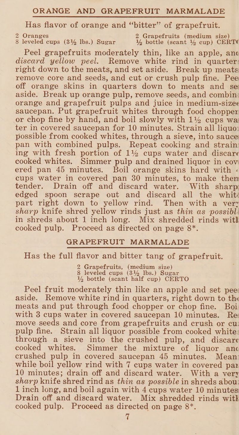 ORANGE AND GRAPEFRUIT MARMALADE Has flavor of orange and “bitter” of grapefruit. 2 Oranges 2 Grapefruits (medium size) 8 leveled cups (3% lbs.) Sugar % bottle (scant % cup) CERT Peel grapefruits moderately thin, like an apple, anc discard yellow peel. Remove white rind in quarter: right down to the meats, and set aside. Break up meats remove core and seeds, and cut or crush pulp fine. Pee off orange skins in quarters down to meats and se aside. Break up orange pulp, remove seeds, and combin: orange and grapefruit pulps and juice in medium-sizee saucepan. Put grapefruit whites through food chopper or chop fine by hand, and boil slowly with 14% cups wa: ter in covered saucepan for 10 minutes. Strain all liquo: possible from cooked whites, through a sieve, into sauce pan with combined pulps. Repeat cooking and strain’ ing with fresh portion of 1% cups water and discare cooked whites. Simmer pulp and drained liquor in cov ered pan 45 minutes. Boil orange skins hard with - cups water in covered pan 30 minutes, to make then tender. Drain off and discard water. With sharp: edged spoon scrape out and discard all the whit: part right down to yellow rind. Then with a very sharp knife shred yellow rinds just as thin as possibl. in shreds about 1 inch long. Mix shredded rinds witl cooked pulp. Proceed as directed on page 8*. GRAPEFRUIT MARMALADE Has the full flavor and bitter tang of grapefruit. 2 Grapefruits, (medium size) 8 leveled cups (3% lbs.) Sugar 1% bottle (scant half cup) CERTO Peel fruit moderately thin like an apple and set pee: aside. Remove white rind in quarters, right down to the meats and put through food chopper or chop fine. Boi with 3 cups water in covered saucepan 10 minutes. Re: move seeds and core from grapefruits and crush or cu: pulp fine. Strain all liquor possible from cooked white: through a sieve into the crushed pulp, and discare cooked whites. Simmer the mixture of liquor anc crushed pulp in covered saucepan 45 minutes. Mean: while boil yellow rind with 7 cups water in covered par 10 minutes; drain off and discard water. With a very sharp knife shred rind as thin as possible in shreds abou: 1 inch long, and boil again with 4 cups water 10 minutes Drain off and discard water. Mix shredded rinds witk cooked pulp. Proceed as directed on page 8*.