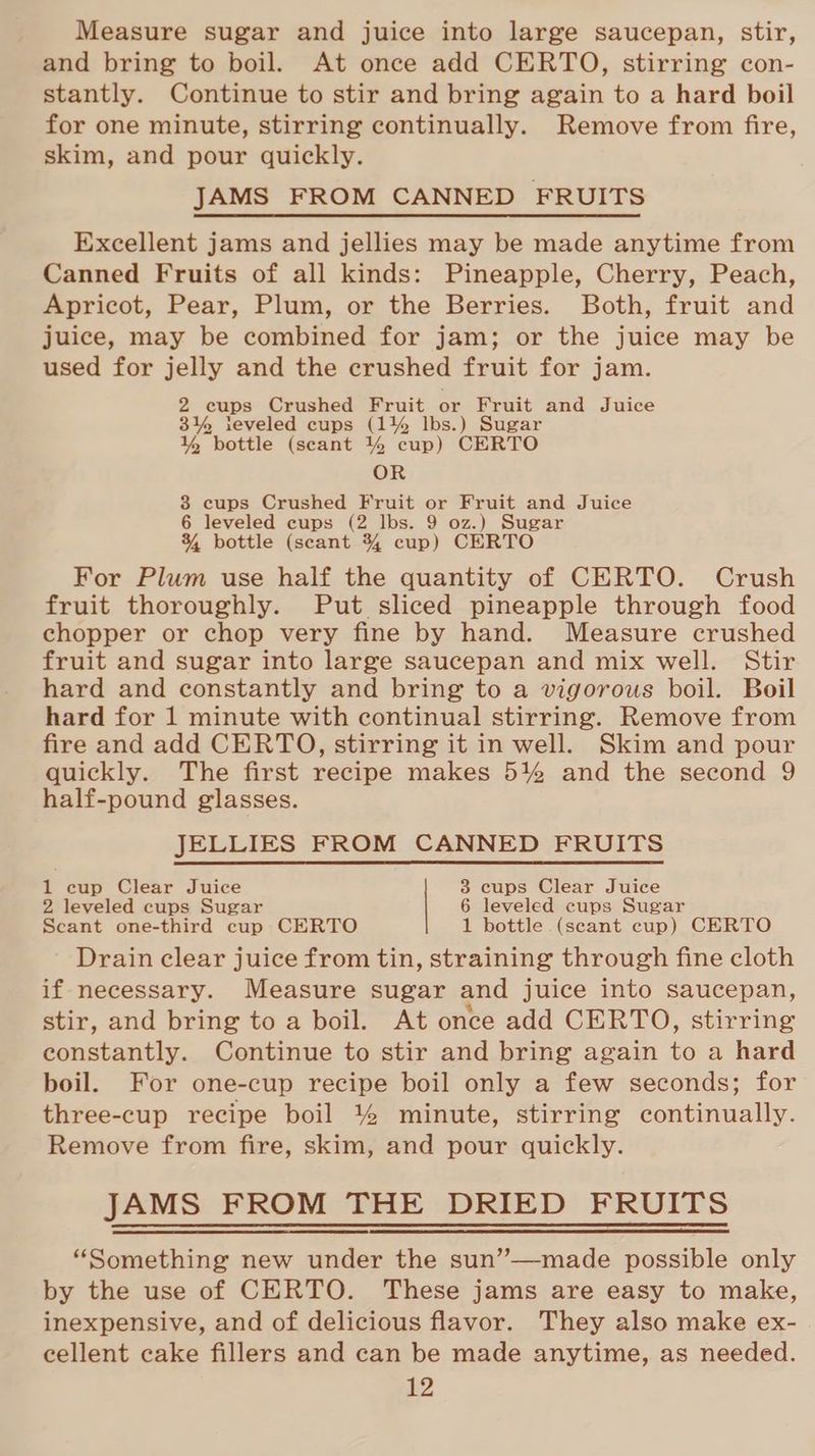Measure sugar and juice into large saucepan, stir, and bring to boil. At once add CERTO, stirring con- stantly. Continue to stir and bring again to a hard boil for one minute, stirring continually. Remove from fire, skim, and pour quickly. JAMS FROM CANNED FRUITS Excellent jams and jellies may be made anytime from Canned Fruits of all kinds: Pineapple, Cherry, Peach, Apricot, Pear, Plum, or the Berries. Both, fruit and juice, may be combined for jam; or the juice may be used for jelly and the crushed fruit for jam. 2 cups Crushed Fruit or Fruit and Juice 3% ieveled cups (1% lbs.) Sugar % bottle (scant % cup) CERTO OR 3 cups Crushed Fruit or Fruit and Juice 6 leveled cups (2 lbs. 9 oz.) Sugar 34 bottle (scant 3% cup) CERTO For Plum use half the quantity of CERTO. Crush fruit thoroughly. Put sliced pineapple through food chopper or chop very fine by hand. Measure crushed fruit and sugar into large saucepan and mix well. Stir hard and constantly and bring to a vigorous boil. Boil hard for 1 minute with continual stirring. Remove from fire and add CERTO, stirring it in well. Skim and pour quickly. The first recipe makes 5% and the second 9 half-pound glasses. JELLIES FROM CANNED FRUITS 1 cup Clear Juice 3 cups Clear Juice 2 leveled cups Sugar 6 leveled cups Sugar Scant one-third cup CERTO 1 bottle (scant cup) CERTO Drain clear juice from tin, straining through fine cloth if necessary. Measure sugar and juice into saucepan, stir, and bring to a boil. At once add CERTO, stirring constantly. Continue to stir and bring again to a hard boil. For one-cup recipe boil only a few seconds; for three-cup recipe boil % minute, stirring continually. Remove from fire, skim, and pour quickly. JAMS FROM THE DRIED FRUITS “Something new under the sun’”—made possible only by the use of CERTO. These jams are easy to make, inexpensive, and of delicious flavor. They also make ex- cellent cake fillers and can be made anytime, as needed.