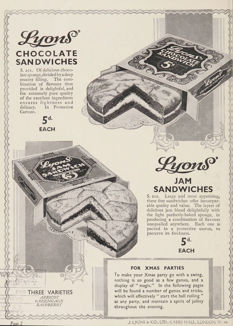 CHOCOLATE SAN DWICHES S. 201. Of delicious choco- late sponge, divided byadeep creamy filling. The com- bination of flavours thus provided is delightful, and the extremely pure quality of the excellent ingredients ensures lightness and delicacy. in) Protective Cartons. JA SANDWICHES S.202. Large arid most appetising, these fine sandwiches offer incompar- able quality and value. The layers of delicious jam blend delightfully with the light perfectly-baked sponge, in producing a combination of flavours unequalled anywhere. Each one is packed in a protective carton, to preserve its freshness. FOR XMAS PARTIES To make your Xmas party go with a swing, nothing is so good as a few games, and a | i. display of “‘ magic.” In the following pages | THREE VARIETIES : will be found a number of games and tricks, a APRICOT which will effectively ‘“ start the ball rolling ”’ CREENGAGE : at any party, and maintain a spirit of jollity RASPBERRY ; throughout the evening.