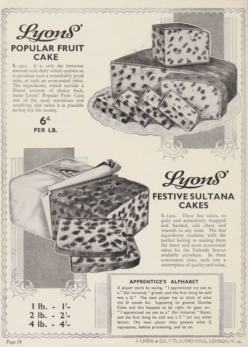 POPULAR FRUIT CAKE S. 1401. It is only the immense amount sold daily which enables us to produce such a remarkably good cake, at such an economical price. The ingredients, which include a liberal amount of choice fruit, make Lyons’ Popular Fruit Cake FESTIVE SULTANA CAKES Se t4o2. hese fine cakes, so gaily and attractively wrapped and banded, add cheer and warmth to any meal. The fine ingredients combine with the perfect baking in making them the finest and most economical cakes for the Yuletide Season available anywhere. In three convenient sizes, ‘cack one 4 masterpiece of quality and value. ec Aes Sh. . APPRENTICE’S ALPHABET A player starts by saying, “| apprenticed my son to a’’ (for instance) ‘‘ grocer, and the first thing he sold was a D.” The next player has to think of what the D stands for. Supposing he guesses Dundee Cake, and this happens to be right, he goes on: “| apprenticed my son to a” (for instance) “ Baker, and the first thing he sold was a C”’ (or any other letter). The next player then guesses what C represents, before proceeding, and so on. alll