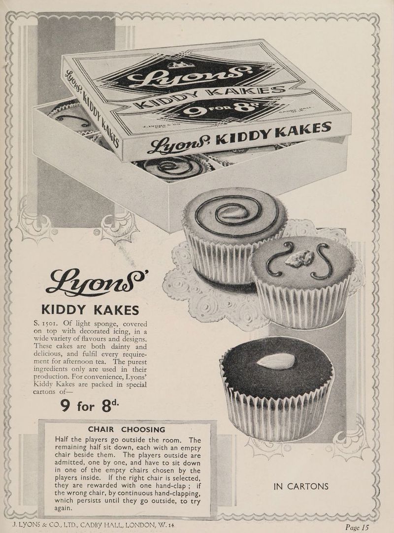 KIDDY KAKES | S. 1501. Of light sponge, covered on top with decorated icing, in a wide variety of flavours and designs. These cakes are both dainty and delicious, and fulfil every require- ment for afternoon tea. The purest ingredients only are used in their production. For convenience, Lyons’ Kiddy Kakes are packed in special cartons of— 9 for 8° CHAIR CHOOSING Half the players go outside the room. The remaining half sit down, each with an empty chair beside them. The players outside are admitted, one by one, and have to sit down in one of the empty chairs chosen by the players inside. If the right chair is selected, they are rewarded with one hand-clap ;_ if the wrong chair, by continuous hand-clapping, which persists until they go outside, to try again. Cotte