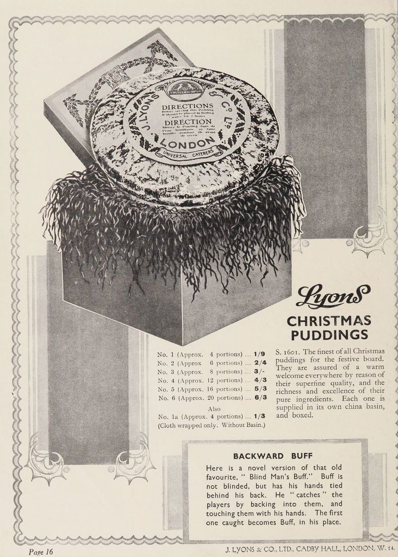 oe No. portions) .... 1/9 S. 1601. The finest of all Christmas No. portions) .... 2/4 puddings for the festive board. They are assured of a warm welcome everywhere by reason of their superfine quality, and the richness and excellence of their No. Approx. 20 portions) .... 6/3 pure ingredients. Bach one 6 Also supplied in its own china basin, No. la (Approx. 4 portions) .... 1/8 and boxed. (Cloth wrapped only. Without Basin.) No. 3 portions) ... 3/- No. \py portions) .... 4/3 No. Approx. portions) .... 5/3 BACKWARD BUFF Here is a novel version of that old favourite, ‘‘ Blind Man’s Buff.” Buff is not blinded, but has his hands tied behind his back. He ‘‘catches’”’ the players by backing into them, and touching them with his hands. The first one caught becomes Buff, in his place. ile POG Z as ie BOG sor 5 sisi ei ‘ z 33 st
