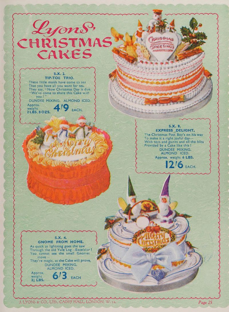 CHRIS S.x. 2. : TIP-TOE TRIO. These little maids have come to see That you have all you want for tea. They say, “Now Christmas Day is due. “We've come to share this Cake with . youl DUNDEE MIXING. ALMOND ICED: . ‘Approx. l weight | 4 9. EACH. —2LBs. sozs. Sx. 9. EXPRESS . _DELIGHT. the Chgene Post Boy’s on his way To make it a right joyful day— With toys and games and all the bliss Provided by a Cake like this! _ _ DUNDEE MIXING, ALMOND ICED. Avro | weight 6 LBS. 216 exc. S.X. 4. GNOME FROM HOME. As quick as lightning goes the saw Through the old Yule Log —Excelsior ! © You cannot see the small Gnomes move — They’re magic, as the Cake will prove, DUNDEE MIXING. ALMOND ICED. Approx. ween = & EACH 31 LBS.