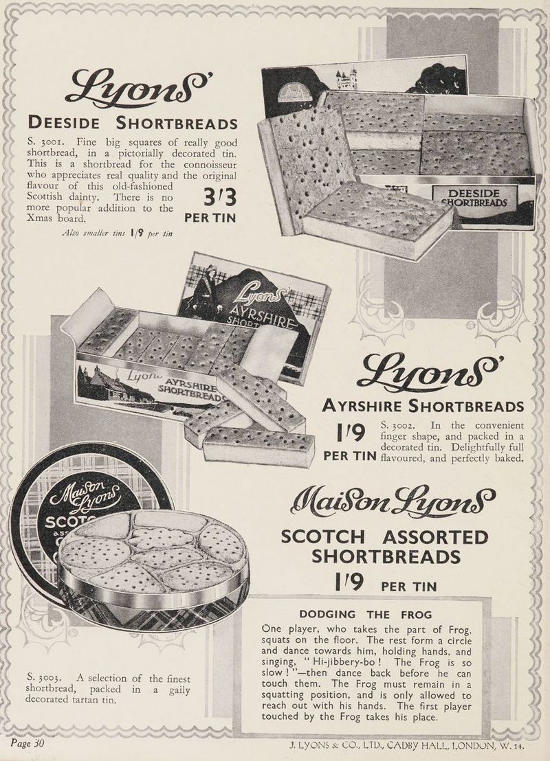 DEESIDE SHORTBREADS S. 3001. Fine big squares of really good shortbread, in a pictorially decorated tin. This is a shortbread for the connoisseur who appreciates real quality and the original flavour of this old-fashioned Scottish dainty, There is no 3 more popular addition to the Xmas board. PER TIN AYRSHIRE SHORTBREADS ; 5. 3002 .In the convenient ° oe shape, and packed in a decorated tin. Delightfully full PER TIN flavoured, and perfectly baked. SCOTCH ASSORTED SHORTBREADS I9 PER TIN DODGING THE FROG One player, who takes the part of Frog, squats on the floor. The rest form a circle and dance towards him, holding hands, and singing, “‘ Hi-jibbery-bo! The Frog is so Syd Gceaiae € thes : : slow !’’—then dance back before he can ee oe : se poet of the finest : touch them. The Frog must remain in a cue fead, packed in a gaily squatting position, and is only allowed to ecorated tartan tin, a reach out with his hands. The first player touched by the Frog takes his place.