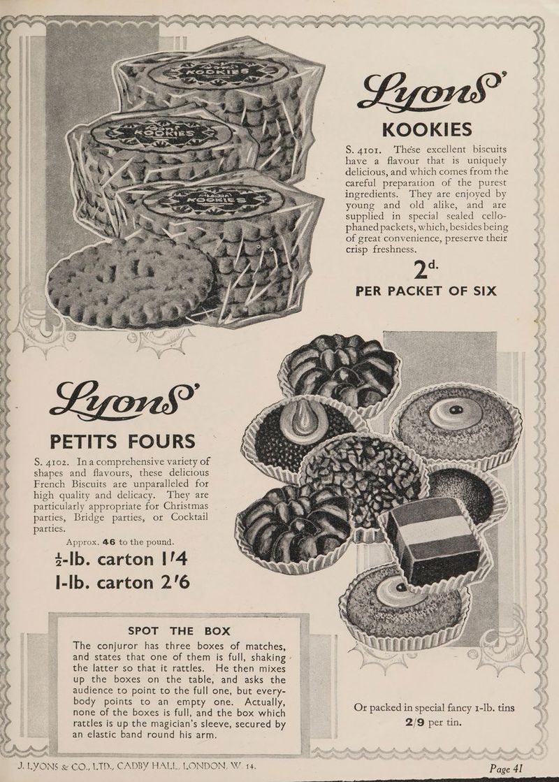 KOOKIES S. 4101. ‘These excellent biscuits have a flavour that is uniquely delicious, and which comes from the . 7 careful preparation of the purest soem ingredients. They are enjoyed by ie young and old alike, and are supplied in special sealed cello- phaned packets, which, besides being of great convenience, preserve their crisp freshness. OMe PER PACKET OF SIX S. 4102. Inacomprehensive variety of shapes and flavours, these delicious French Biscuits are unparalleled for high quality and delicacy. They are particularly appropriate for Christmas parties, Bridge parties, or Cocktail parties. Approx. 46 to the pound. 4-lb. carton I/4 l-lb. carton 2'6 SPOT THE BOX The conjuror has three boxes of matches, and states that one of them is full, shaking the latter so that it rattles. He then mixes up the boxes on the table, and asks the audience to point to the full one, but every- body points to an empty one. Actually, none of the boxes is full, and the box which ss rattles is up the magician’s sleeve, secured by : 2/9 per tin. an elastic band round his arm. _ Ws LAG SA SESQS ~~ Or packed in special fancy 1-lb. tins