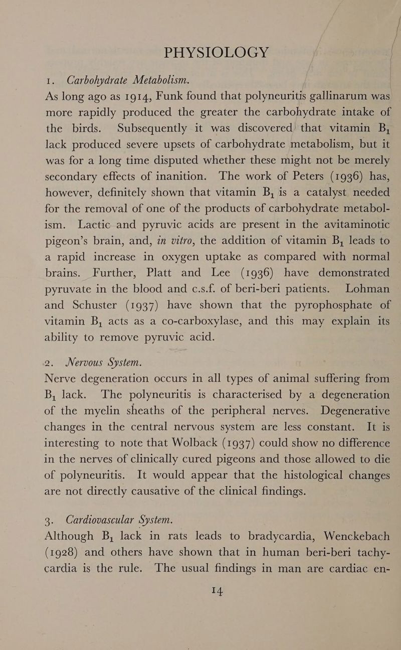 PHYSIOLOGY 1. Carbohydrate Metabolism. As long ago as 1914, Funk found that polyneuritis gallinarum was more rapidly produced the greater the carbohydrate intake of the birds. Subsequently it was discovered! that vitamin B, lack produced severe upsets of carbohydrate metabolism, but it was for a long time disputed whether these might not be merely secondary effects of inanition. ‘The work of Peters (1936) has, however, definitely shown that vitamin B, is a catalyst needed for the removal of one of the products of carbohydrate metabol- ism. Lactic and pyruvic acids are present in the avitaminotic pigeon’s brain, and, zn vitro, the addition of vitamin B, leads to a rapid increase in oxygen uptake as compared with normal brains. Further, Platt and Lee (1936) have demonstrated pyruvate in the blood and c.s.f. of beri-beri patients. Lohman and Schuster (1937) have shown that the pyrophosphate of vitamin B, acts as a co-carboxylase, and this may explain its ability to remove pyruvic acid. 2. Nervous System. Nerve degeneration occurs in all types of animal suffering from B, lack. The polyneuritis is characterised by a degeneration of the myelin sheaths of the peripheral nerves. Degenerative changes in the central nervous system are less constant. It is interesting to note that Wolback (1937) could show no difference in the nerves of clinically cured pigeons and those allowed to die of polyneuritis. It would appear that the histological changes are not directly causative of the clinical findings. 3. Cardiovascular System. Although B, lack in rats leads to bradycardia, Wenckebach (1928) and others have shown that in human beri-beri tachy- cardia is the rule. The usual findings in man are cardiac en-