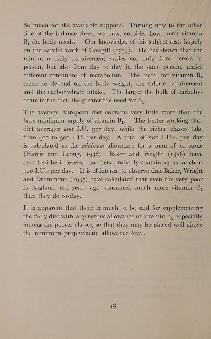 f So much for the available supplies. Turning now to the other side of the balance sheet, we must consider how much vitamin B, the body needs. Our knowledge of this subject rests largely on the careful work of Cowgill (1934). He has shown that the minimum daily requirement varies not only from person to person, but also from day to day in the same person, under different conditions of metabolism. The need for vitamin B, seems to depend on the body weight, the calorie requirement and the carbohydrate intake. The larger the bulk of carbohy- drate in the diet, the greater the need for B,. The average European diet contains very little more than the bare minimum supply of vitamin B,. The better working class diet averages 200 I.U. per day, while the richer classes take from 400 to 500 I.U. per day. A total of 200 I.U.s. per day is calculated as the minimum allowance for a man of 10 stone (Harris and Leong, 1936). Baker and Wright (1936) have seen beri-beri develop on diets probably containing as much as 300 I.U.s per day. It is of interest to observe that Baker, Wright and Drummond (1937) have calculated that even the very poor in England 100 years ago consumed much more vitamin B, than they do to-day. It is apparent that there is much to be said for supplementing the daily diet with a generous allowance of vitamin B,, especially among the poorer classes, so that they may be placed well above the minimum prophylactic allowance level.