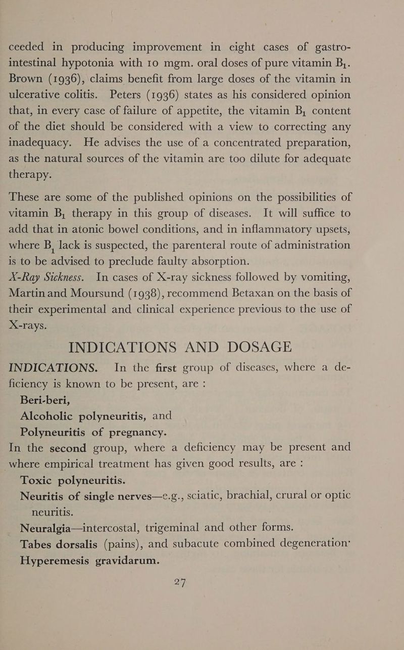 ceeded in producing improvement in eight cases of gastro- intestinal hypotonia with 10 mgm. oral doses of pure vitamin B,. Brown (1936), claims benefit from large doses of the vitamin in ulcerative colitis. Peters (1936) states as his considered opinion that, in every case of failure of appetite, the vitamin B, content of the diet should be considered with a view to correcting any inadequacy. He advises the use of a concentrated preparation, as the natural sources of the vitamin are too dilute for adequate therapy. These are some of the published opinions on the possibilities of vitamin B, therapy in this group of diseases. It will suffice to add that in atonic bowel conditions, and in inflammatory upsets, where B, lack is suspected, the parenteral route of administration is to be advised to preclude faulty absorption. A-Ray Sickness. In cases of X-ray sickness followed by vomiting, Martin and Moursund (1938), recommend Betaxan on the basis of their experimental and clinical experience previous to the use of X-rays. INDICATIONS AND DOSAGE INDICATIONS. In the first group of diseases, where a de- ficiency is known to be present, are : Beri-beri, Alcoholic polyneuritis, and Polyneuritis of pregnancy. In the second group, where a deficiency may be present and where empirical treatment has given good results, are : Toxic polyneuritis. Neuritis of single nerves—e.g., sciatic, brachial, crural or optic neuritis. Neuralgia— intercostal, trigeminal and other forms. Tabes dorsalis (pains), and subacute combined degeneration: Hyperemesis gravidarum.