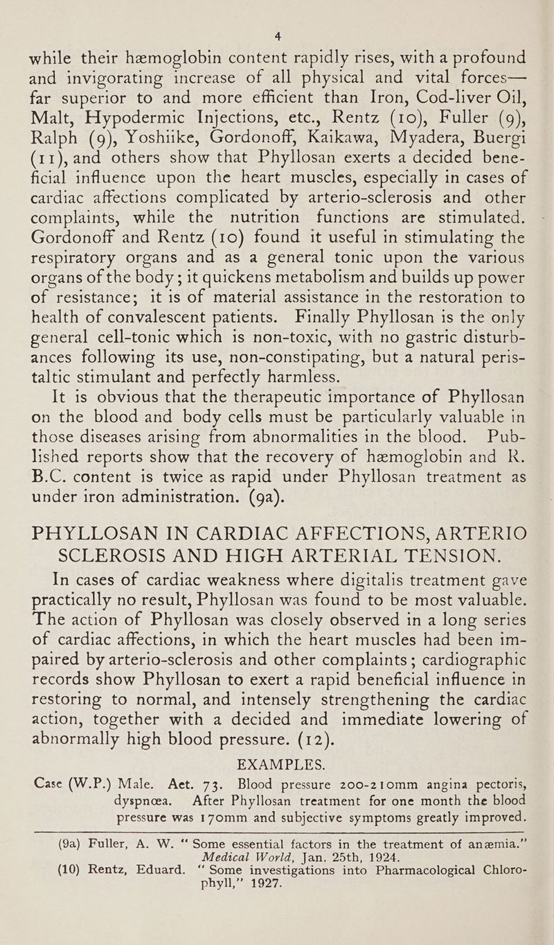 while their hemoglobin content rapidly rises, with a profound and invigorating increase of all physical and vital forces— far superior to and more efficient than Iron, Cod-liver Oil, Malt, Hypodermic Injections, etc., Rentz (10), Fuller (9), Ralph (9), Yoshiike, Gordonoff, Kaikawa, Myadera, Buergi (11),and others show that Phyllosan exerts a decided bene- ficial influence upon the heart muscles, especially in cases of cardiac affections complicated by arterio-sclerosis and other complaints, while the nutrition functions are stimulated. Gordonoff and Rentz (10) found it useful in stimulating the respiratory organs and as a general tonic upon the various organs of the body; it quickens metabolism and builds up power of resistance; it is of material assistance in the restoration to health of convalescent patients. Finally Phyllosan is the only general cell-tonic which is non-toxic, with no gastric disturb- ances following its use, non-constipating, but a natural peris- taltic stimulant and perfectly harmless. It is obvious that the therapeutic importance of Phyllosan on the blood and body cells must be particularly valuable in those diseases arising from abnormalities in the blood. Pub- lished reports show that the recovery of hemoglobin and R. B.C. content is twice as rapid under Phyllosan treatment as under iron administration. (ga). PHYLLOSAN IN CARDIAC AFFECTIONS, ARTERIO SCLEROSIS AND HIGH ARTERIAL TENSION, In cases of cardiac weakness where digitalis treatment gave practically no result, Phyllosan was found to be most valuable. The action of Phyllosan was closely observed in a long series of cardiac affections, in which the heart muscles had been im- paired by arterio-sclerosis and other complaints; cardiographic records show Phyllosan to exert a rapid beneficial influence in restoring to normal, and intensely strengthening the cardiac action, together with a decided and immediate lowering of abnormally high blood pressure. (12). EXAMPLES. Case (W.P.) Male. Aet. 73. Blood pressure 200-210mm angina pectoris, dyspnoea. After Phyllosan treatment for one month the blood pressure was 170mm and subjective symptoms greatly improved. (9a) Fuller, A. W. ‘‘ Some essential factors in the treatment of anemia.” Medical World, Jan. 25th, 1924. (10) Rentz, Eduard. ‘‘ Some investigations into Pharmacological Chloro- phyll,” 1927.