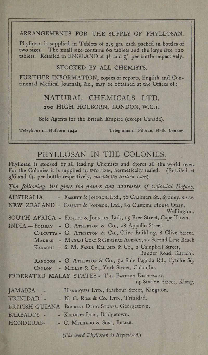Phyllosan is supplied in Tablets of 2.5 grs. each packed in bottles of two sizes. The small size contains 60 tablets and the large size 120 tablets. Retailed in ENGLAND at 3/- and 5/- per bottle respectively. STOCKED BY ALL CHEMISTS. | FURTHER INFORMATION, copies of reports, English and Con- tinental Medical Journals, &amp;c., may be obtained at the Offices of :— NATURAL CHEMICALS LTD. 200 HIGH HOLBORN, LONDON, W.C.r. Sole Agents for the British Empire (except Canada). Telephone :—Holborn 1940 Telegrams :—Filosan, Holb, London The following list gives the names and addresses of Colonial Depots. AUSTRALIA - Fasserr &amp; Jounson, Ltd., 36 Chalmers St., Sydney, n.s.w. NEW ZEALAND - Fasserr &amp; Jounson, Ltd., 89 Customs House Quay, Wellington, SOUTH AFRICA - Fasserr &amp; Jounson, Ltd., 15 Bree Street, Cape Town. INDIA.—Bomsay - G. Aruerron &amp; Co., 28 Appollo Street. Catcutra- G. Aruerron &amp; Co., Clive Building, 8 Clive Street. Mapras - Mapras Coa, &amp; Generay Acency, 22 Second Line Beach Karacw1 - S. M. Fazun Errante &amp; Co., 2 Cainpbell Street, Bunder Road, Karachi. Rancoon - G. Aruerton &amp; Co., 52 Sule Pagoda Rd., Fytche Sq. Cryton - Mitzizr &amp; Co., York Street, Colombo. FEDERATED MALAY STATES - Tue Eastern Dispensary, 14 Station Street, Klang, s- JAMAICA - - Henriques Lrp., Harbour Street, Kingston. “TRINIDAD - - N.C. Ross &amp; Co. Lrv., Trinidad. BRITISH GUIANA Booxers Druc Srorzs, Georgetown. BARBADOS - - Kyicuts Lrp., Bridgetown. : HONDURAS- - CC, Mztyapo &amp; Sons, Brxize.