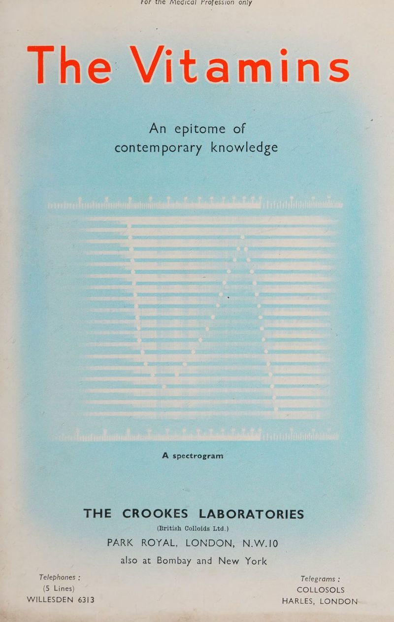 ror the fyiegicai Fropession ony The Vitamins An epitome of contemporary knowledge A spectrogram THE CROOKES LABORATORIES (British Colloids Ltd.) PARK ROYAL, LONDON, N.W.10 also at Bombay and New York Telephones ; Telegrams : (5 Lines) COLLOSOLS WILLESDEN 6313 HARLES, LONDON