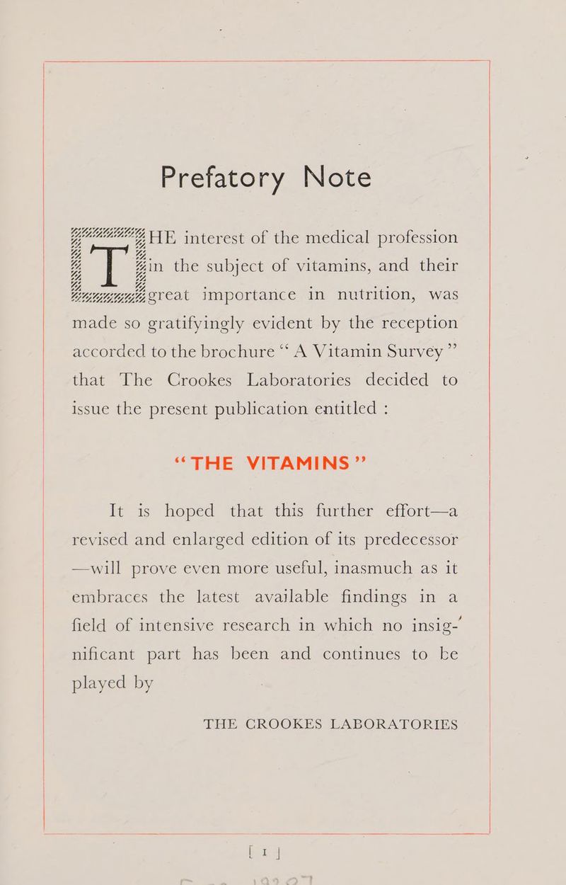 Prefatory Note GUUGLEL . 1 1 pammeny FE, interest of the medical profession Y, Y at #in the subject of vitamins, and their Lurie creat importance in nutrition, was made so gratifyingly evident by the reception accorded to the brochure ‘“‘ A Vitamin Survey ” that The Crookes Laboratories decided to issue the present publication entitled : “THE VITAMINS ” It is hoped that this further effort—a revised and enlarged edition of its predecessor —will prove even more useful, inasmuch as it embraces the latest available findings in a field of intensive research in which no insig-’ nificant part has been and continues to ke played by THE CROOKES LABORATORIES