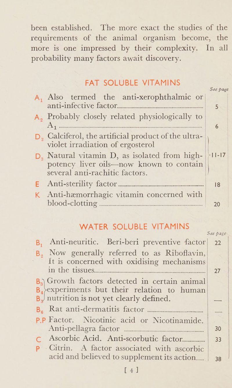 B, By FAT SOLUBLE VITAMINS Also termed the anti-xerophthalmic or AM (rst CCUIVG ACCOR aeons es ee cere Probably closely related physiologically to Calciferol, the artificial product of the ultra- violet irradiation of ergosterol Natural vitamin D, as isolated from high- potency liver oils—now known to contain several anti-rachitic factors. MI eSterili by Macho n a. 6 tere en. ete cea Gimaie Anti-hemorrhagic vitamin concerned with (LO OG = Cl OUUNO Ne ae ere take eee eet WATER SOLUBLE VITAMINS Anti-neuritic. Beri-beri preventive factor Now generally referred to as Riboflavin, {t is concerned with oxidising mechanisms in the tissues OOOOH CORO OSLO DESEO OS DESEO TELE LOSE EEO ESE OE EET HOE HOE HELE EEE E EERE EOE SEE OES EEE® Bs nutrition is not yet clearly defined. Rat anti-dermatitis factor PO OCC OC oo eo eoeeeoeseoserasre et eeeseeooees cS p AM Ue pellaata fAChOn se) i vues Recents Ascorbic Acid. Anti-scorbutic factoc............ Citrin. <A factor associated with ascorbic acid and believed to supplement its action [4a] eeeeee See page 22 27 33 38