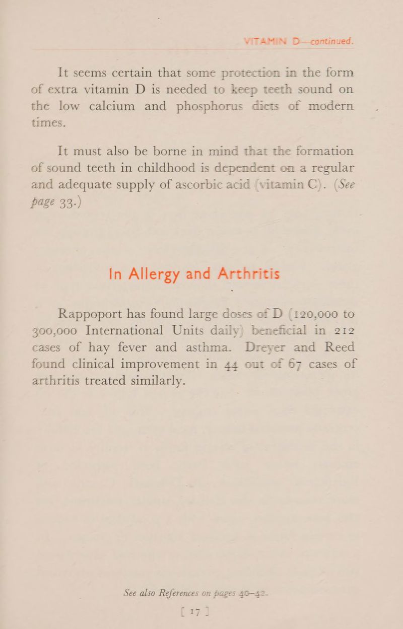 It seems certain that some protection in the form of extra vitamin D is needed to keep teeth sound on the low calcium and phosphorus diets of modern times. It must also be borne in mind that the formation of sound teeth in childhood is dependent on a regular and adequate supply of ascorbic acid (vitamin C). (See page 33.) In Allergy and Arthritis Rappoport has found large doses of D (120,000 to 300,000 International Units daily) beneficial in 212 cases of hay fever and asthma. Dreyer and Reed found clinical improvement in 44 out of 67 cases of arthritis treated similarly. See also References on pages 40-42. [373
