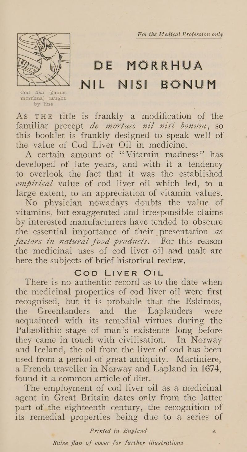 For the Medical Profession only DE MORRHUA NIL NIS! BONUM As THE title is frankly a modification of the familiar precept de mortuts nil nist bonum, so this booklet is frankly designed to speak well of the value of Cod Liver Oil in medicine. A certain amount of ‘‘ Vitamin madness” has developed of late years, and with it a tendency to overlook the fact that it was the established empirical value of cod liver oil which led, to a large extent, to an appreciation of vitamin values. No physician nowadays doubts the value of vitamins, but exaggerated and irresponsible claims by interested manufacturers have tended to obscure the essential importance of their presentation as factors in natural food products. For this reason the medicinal uses of cod liver oil and malt are here the subjects of brief historical review. Cop LIveER ‘OTL There is no authentic record as to the date when the medicinal properties of cod liver oil were first recognised, but it is probable that the Eskimos, the Greenlanders and the JLaplanders were acquainted with its remedial virtues during the Paleolithic stage of man’s existence long before they came in touch with civilisation. In Norway and Iceland, the oil from the liver of cod has been used from a period of great antiquity. Martiniere, a French traveller in Norway and Lapland in 1674, found it a common article of diet. The employment of cod liver oil as a medicinal agent in Great Britain dates only from the latter part of the eighteenth century, the recognition of its remedial properties being due to a series of Printed in England A Raise flap of cover for further illustrations