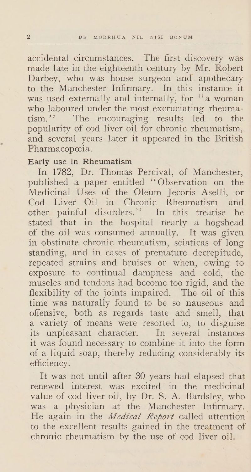 accidental circumstances. ‘The first discovery was made late in the eighteenth century by Mr. Robert Darbey, who was house surgeon and apothecary to the Manchester Infirmary. In this instance it was used externally and internally, for ‘‘a woman who laboured under the most excruciating rheuma- tismy,”’ The encouraging results led to the popularity of cod liver oil for chronic rheumatism, and several years later it appeared in the British Pharmacopceia. Early use in Rheumatism In 1782, Dr. Thomas Percival, of Manchester, published a paper entitled ‘‘Observation on the Medicinal Uses of the Oleum Jecoris Aselli, or Cod Liver Oil in Chronic Rheumatism and other, paimful disorders.’’ In this treatise he stated that in the hospital nearly a hogshead of the oil was consumed annually. It was given in obstinate chronic rheumatism, sciaticas of long standing, and in cases of premature decrepitude, repeated strains and bruises or when, owing to exposure to continual dampness and cold, the muscles and tendons had become too rigid, and the flexibility of the joints impaired. The oil of this time was naturally found to be so nauseous and offensive, both as regards taste and smell, that a variety of means were resorted to, to disguise its unpleasant character. In several instances it was found necessary to combine it into the form of a liquid soap, thereby reducing considerably its efficiency. It was not until after 30 years had elapsed that renewed interest was excited in the medicinal value of cod liver oil, by Dr. S. A. Bardsley, who was a physician at the Manchester Infirmary. He again in the Medical Report called attention to the excellent results gained in the treatment of chronic rheumatism by the use of cod liver oil.