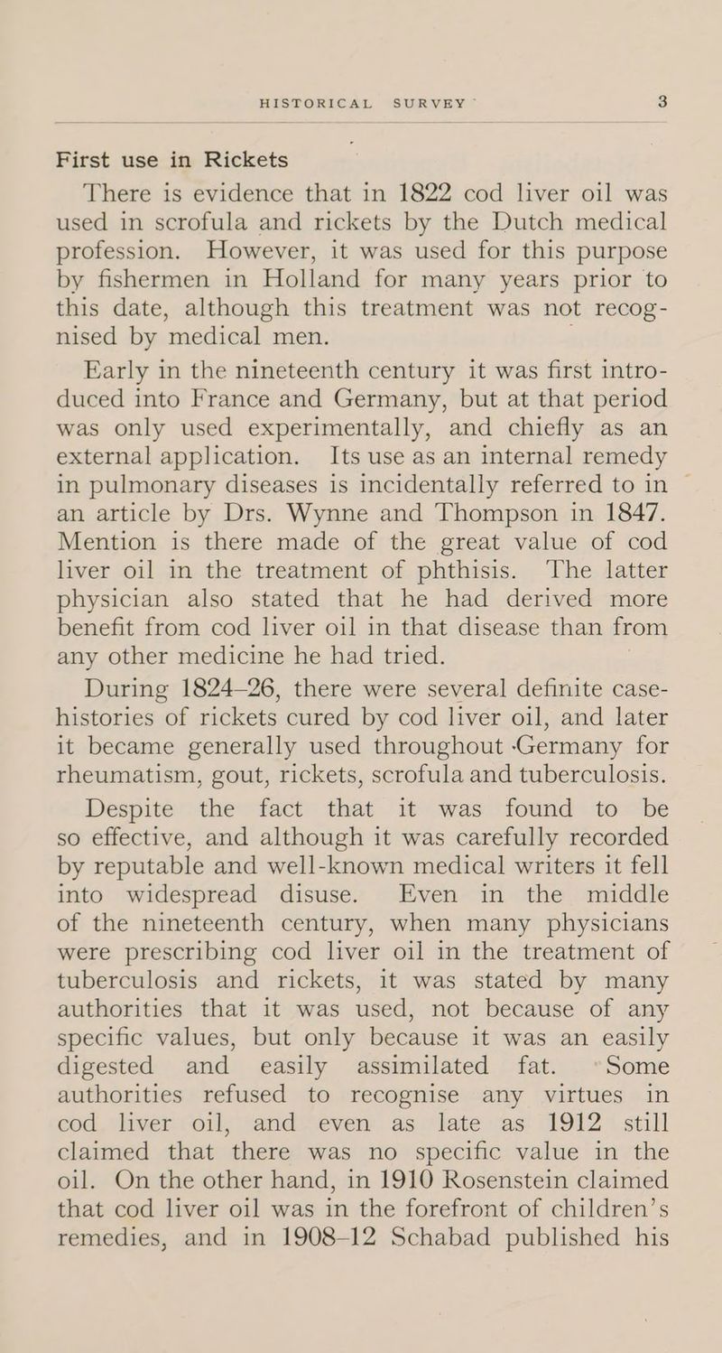 First use in Rickets There is evidence that in 1822 cod liver oil was used in scrofula and rickets by the Dutch medical profession. However, it was used for this purpose by fishermen in Holland for many years prior to this date, although this treatment was not recog- nised by medical men. Early in the nineteenth century it was first intro- duced into France and Germany, but at that period was only used experimentally, and chiefly as an external application. Its use as an internal remedy in pulmonary diseases is incidentally referred to in © an article by Drs. Wynne and Thompson in 1847. Mention is there made of the great value of cod liver oil in the treatment of phthisis. ‘The latter physician also stated that he had derived more benefit from cod liver oil in that disease than from any other medicine he had tried. During 1824—26, there were several definite case- histories of rickets cured by cod liver oil, and later it became generally used throughout Germany for rheumatism, gout, rickets, scrofula and tuberculosis. Despite the fact that it was found to be so effective, and although it was carefully recorded by reputable and well-known medical writers it fell into widespread disuse. Even in the middle of the nineteenth century, when many physicians were prescribing cod liver oil in the treatment of tuberculosis and rickets, it was stated by many authorities that it was used, not because of any specific values, but only because it was an easily digested and easily assimilated fat. »°Some authorities refused to recognise any virtues in cod, liver. oil, sand“ even as. late as: 1912 stall claimed that there was no specific value in the oil. On the other hand, in 1910 Rosenstein claimed that cod liver oil was in the forefront of children’s remedies, and in 1908-12 Schabad published his