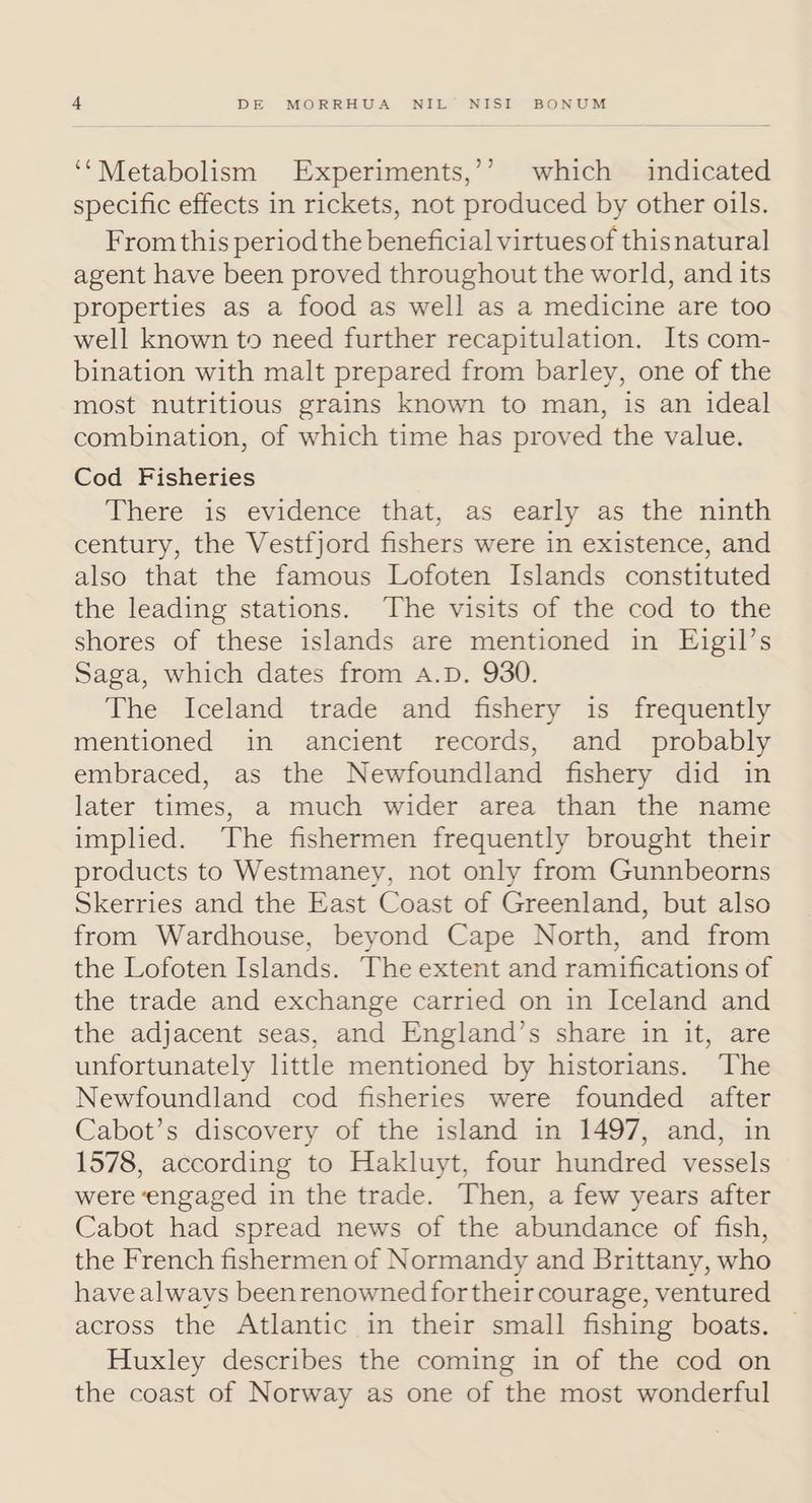 ‘‘Metabolism Experiments,’’ which indicated specific effects in rickets, not produced by other oils. From this period the beneficial virtues of thisnatural agent have been proved throughout the world, and its properties as a food as well as a medicine are too well known to need further recapitulation. Its com- bination with malt prepared from barley, one of the most nutritious grains known to man, is an ideal combination, of which time has proved the value. Cod Fisheries There is evidence that, as early as the ninth century, the Vestfjord fishers were in existence, and also that the famous Lofoten Islands constituted the leading stations. The visits of the cod to the shores of these islands are mentioned in Eigil’s Saga, which dates from A.D. 930. The Iceland trade and fishery is frequently mentioned in ancient records, and _ probably embraced, as the Newfoundland fishery did in later times, a much wider area than the name implied. The fishermen frequently brought their products to Westmaney, not only from Gunnbeorns Skerries and the East Coast of Greenland, but also from Wardhouse, beyond Cape North, and from the Lofoten Islands. The extent and ramifications of the trade and exchange carried on in Iceland and the adjacent seas, and England’s share in it, are unfortunately little mentioned by historians. The Newfoundland cod fisheries were founded after Cabot’s discovery of the island in 1497, and, in 1578, according to Hakluyt, four hundred vessels were ‘engaged in the trade. Then, a few years after Cabot had spread news of the abundance of fish, the French fishermen of Normandy and Brittany, who have always beenrenowned fortheircourage, ventured across the Atlantic in their small fishing boats. Huxley describes the coming in of the cod on the coast of Norway as one of the most wonderful