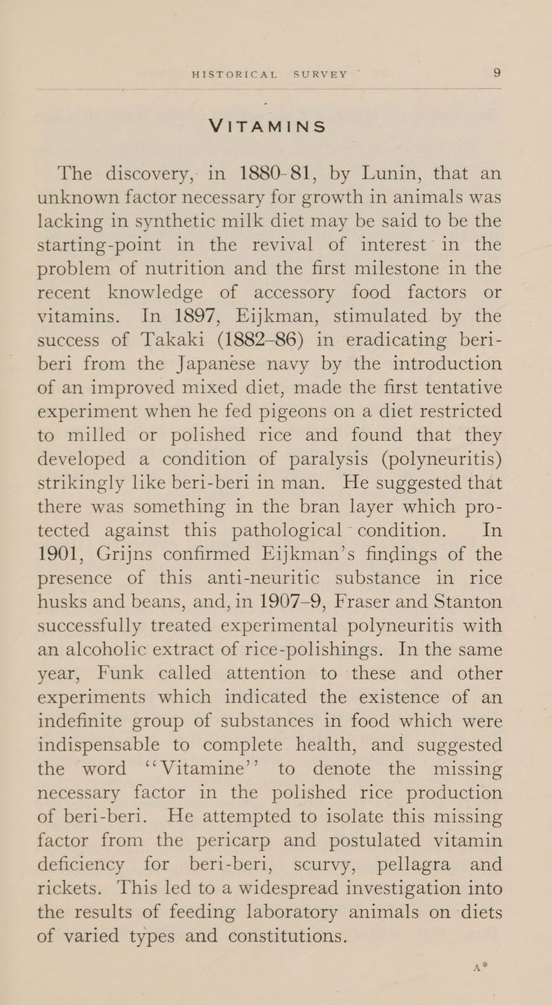 VITAMINS The discovery, in 1880-81, by Lunin, that an unknown factor necessary for growth in animals was lacking in synthetic milk diet may be said to be the starting-point in the revival of interest in the problem of nutrition and the first milestone in the recent knowledge of accessory food factors or vitamins. In 1897, Eijkman, stimulated by the success of Takaki (1882-86) in eradicating beri- beri from the Japanese navy by the introduction of an improved mixed diet, made the first tentative experiment when he fed pigeons on a diet restricted to milled or polished rice and found that they developed a condition of paralysis (polyneuritis) strikingly like beri-beri in man. He suggested that there was something in the bran layer which pro- tected against this pathological condition. In 1901, Grijns confirmed Eijkman’s findings of the presence of this anti-neuritic substance in rice husks and beans, and, in 1907-9, Fraser and Stanton successfully treated experimental polyneuritis with an alcoholic extract of rice-polishings. In the same year, Funk called attention to these and other experiments which indicated the existence of an indefinite group of substances in food which were indispensable to complete health, and suggested the word ‘‘Vitamine’’ to denote the missing necessary factor in the polished rice production of beri-beri. He attempted to isolate this missing factor from the pericarp and postulated vitamin deficiency for beri-beri, scurvy, pellagra and rickets. This led to a widespread investigation into the results of feeding laboratory animals on diets of varied types and constitutions. A*