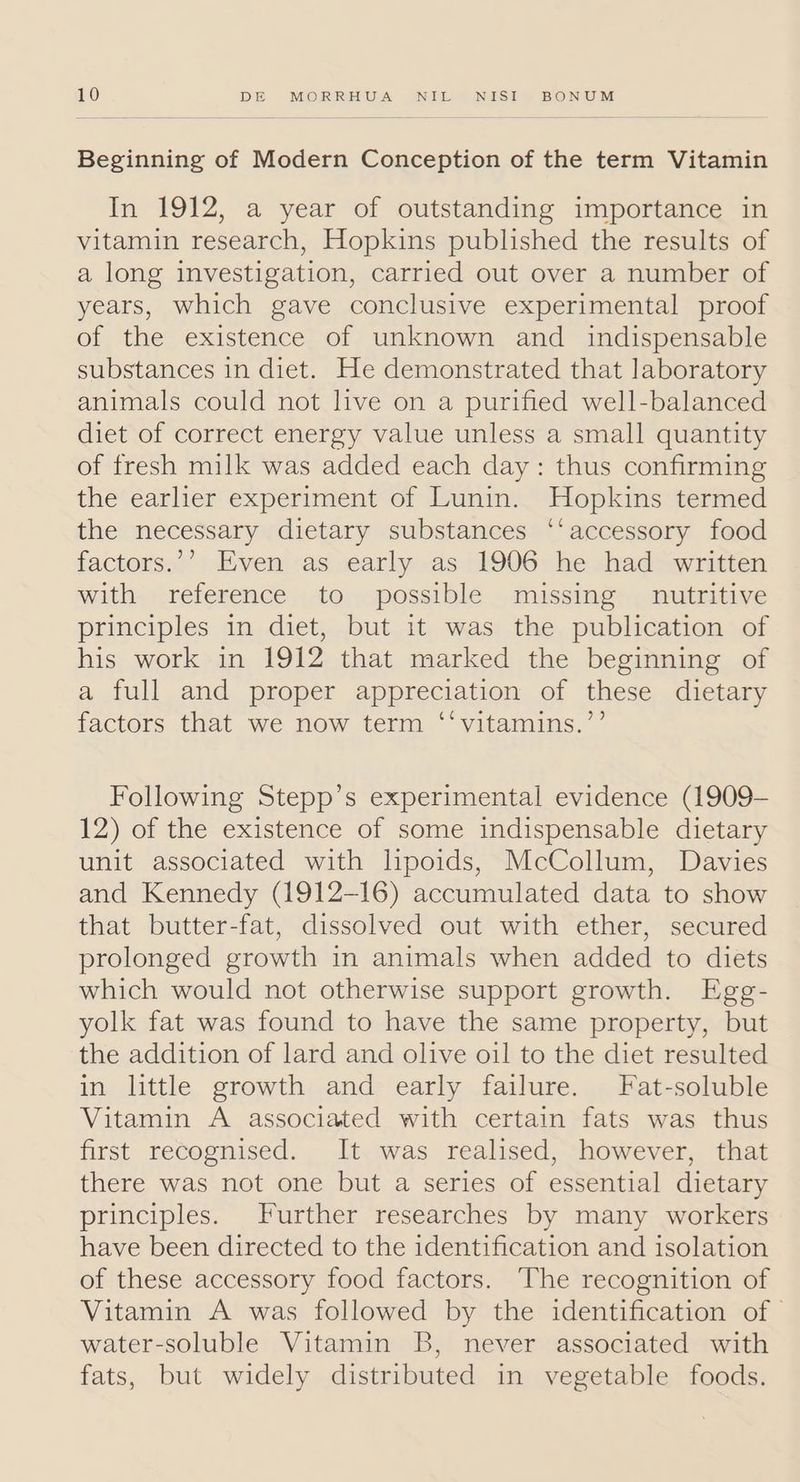 Beginning of Modern Conception of the term Vitamin In 1912, a year of outstanding importance in vitamin research, Hopkins published the results of a long investigation, carried out over a number of years, which gave conclusive experimental proof of the existence of unknown and _ indispensable substances in diet. He demonstrated that laboratory animals could not live on a purified well-balanced diet of correct energy value unless a small quantity of fresh milk was added each day: thus confirming the earlier experiment of Lunin. Hopkins termed the necessary dietary substances ‘‘accessory food factors.’’ Even as early as 1906 he had written with reference to possible missing nutritive principles in diet, but it was the publication of his work in 1912 that marked the beginning of a full and proper appreciation of these dietary factors that we now term ‘‘vitamins.”’ Following Stepp’s experimental evidence (1909- 12) of the existence of some indispensable dietary unit associated with lipoids, McCollum, Davies and Kennedy (1912-16) accumulated data to show that butter-fat, dissolved out with ether, secured prolonged growth in animals when added to diets which would not otherwise support growth. Ege- yolk fat was found to have the same property, but the addition of lard and olive oil to the diet resulted in little growth and early failure. Fat-soluble Vitamin A associated with certain fats was thus first recognised. It was realised, however, that there was not one but a series of essential dietary principles. Further researches by many workers have been directed to the identification and isolation of these accessory food factors. The recognition of Vitamin A was followed by the identification of © water-soluble Vitamin B, never associated with fats, but widely distributed in vegetable foods.