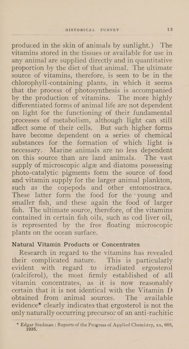 produced in the skin of animals by sunlight.) The vitamins stored in the tissues or available for use in any animal are supplied directly and in quantitative proportion by the diet of that animal. The ultimate source of vitamins, therefore, is seen to be in the chlorophyll-containing plants, in which it seems that the process of photosynthesis is accompanied by the production of vitamins. The more highly differentiated forms of animal life are not dependent on light for the functioning of their fundamental processes of metabolism, although light can still affect some of their cells. But such higher forms have become dependent on a series of chemical substances for the formation of which light is necessary. Marine animals are no less dependent on this source than are land animals. The vast supply of microscopic algz and diatoms possessing photo-catalytic pigments form the source of food and vitamin supply for the larger animal plankton, such as the copepods and other entomostraca. These latter form the food for the young and smaller fish, and these again the food of larger fish. The ultimate source, therefore, of the vitamins contained in certain fish oils, such as cod liver oil, is represented by the free floating microscopic plants on the ocean surface. Natural Vitamin Products or Concentrates Research in regard to the vitamins has revealed their complicated nature. This is particularly evident with regard to irradiated ergosterol (calciferol), the most firmly established of all vitamin concentrates, as it is now reasonably certain that it is not identical with the Vitamin D obtained from animal sources. The available evidence® clearly indicates that ergosterol is not the only naturally occurring precursor of an anti-rachitic * Edgar Stedman: Reports of the Progress of Applied Chemistry, xx, 665, 1935,