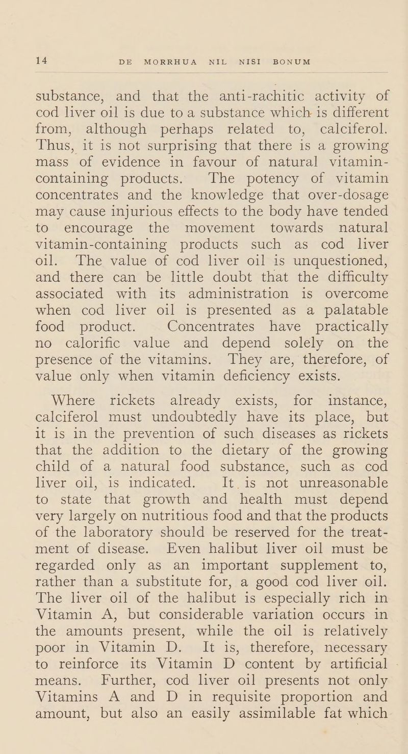 substance, and that the anti-rachitic activity of cod liver oil is due to a substance which is different from, although perhaps related to, calciferol. Thus, it is not surprising that there is a growing mass of evidence in favour of natural vitamin- containing products. The potency of vitamin concentrates and the knowledge that over-dosage may cause injurious effects to the body have tended to encourage the movement towards natural vitamin-containing products such as cod liver oil. The value of cod liver oil is unquestioned, and there can be little doubt that the difficulty associated with its administration is overcome when cod liver oil is presented as a palatable food product. Concentrates have practically no calorific value and depend solely on the presence of the vitamins. They are, therefore, of value only when vitamin deficiency exists. Where rickets already exists, for instance, calciferol must undoubtedly have its place, but it is in the prevention of such diseases as rickets that the addition to the dietary of the growing child of a natural food substance, such as cod liver oil, is indicated. It.is not unreasonable to state that growth and health must depend very largely on nutritious food and that the products of the laboratory should be reserved for the treat- ment of disease. Even halibut liver oil must be regarded only as an important supplement to, rather than a substitute for, a good cod liver oil. The liver oil of the halibut is especially rich in Vitamin A, but considerable variation occurs in the amounts present, while the oil is relatively poor in Vitamin D. It is, therefore, necessary to reinforce its Vitamin D content by artificial - means. Further, cod liver oil presents not only Vitamins A and D in requisite proportion and amount, but also an easily assimilable fat which