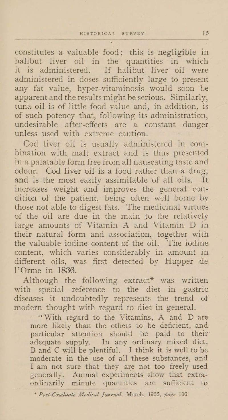 constitutes a valuable food; this is negligible in halibut liver oil in the quantities in which it is administered. If halibut liver oil were administered in doses sufficiently large to present any fat value, hyper-vitaminosis would soon be apparent and the results might be serious. Similarly, tuna oil is of little food value and, in addition, is of such potency that, following its administration, undesirable after-effects are a constant danger unless used with extreme caution. | Cod liver oil is usually administered in com- bination with malt extract and is thus presented in a palatable form free from all nauseating taste and odour. Cod liver oil is a food rather than.a drug, and is the most easily assimilable of all oils. It increases weight and improves the general con- dition of the patient, being often well borne by those not able to digest fats. The medicinal virtues of the oil are due in the main to the relatively large amounts of Vitamin A and Vitamin D in their natural form and association, together with the valuable iodine content of the oil. The iodine content, which varies considerably in amount in different oils, was first detected by Hupper de VOrme in 1836. Although the following extract* was written with special reference to the diet in gastric diseases it undoubtedly represents the trend of modern thought with regard to diet in general. ‘‘With regard to the Vitamins, A and D are more likely than the others to be deficient, and particular attention should be paid to their adequate supply. In any ordinary mixed diet, B and C will be plentiful. I think it is well to be moderate in the use of all these substances, and I am not sure that they are not too freely used generally. Animal experimerts show that extra- ordinarily minute quantities are sufficient to