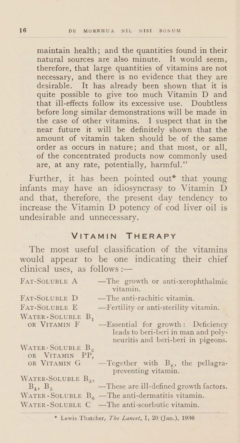 maintain health; and the quantities found in their natural sources are also minute. It would seem, therefore, that large quantities of vitamins are not necessary, and there is no evidence that they are desirable. It has already been shown that it is quite possible to give too much Vitamin D and that ill-effects follow its excessive use. Doubtless before long similar demonstrations will be made in the case of other vitamins. I suspect that in the near future it will be definitely shown that the amount of vitamin taken should be of the same order as occurs in nature; and that most, or all, of the concentrated products now commonly used are, at any rate, potentially, harmful.” VITAMIN THERAPY FAT-SOLUBLE A —The growth or anti-xerophthalmic vitamin, FAT-SOLUBLE D —The anti-rachitic vitamin. FAT-SOLUBLE E —Fertility or anti-sterility vitamin. leads to beri-beri in man and poly- neuritis and beri-beri in pigeons. preventing vitamin. * ents Tiatchen The Leweee. I, 20 (Vian:), 1936 ;