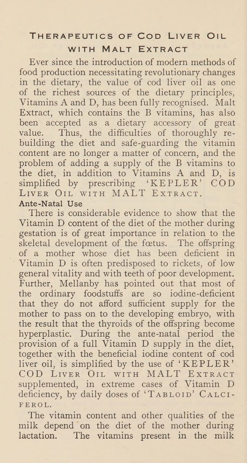 THERAPEUTICS OF COD LIVER OIL WITH MALT EXTRACT Ever since the introduction of modern methods of food production necessitating revolutionary changes in the dietary, the value of cod liver oil as one of the richest sources of the dietary principles, Vitamins A and D, has been fully recognised. Malt Extract, which contains the B vitamins, has also been accepted as a dietary accessory of great value. Thus, the difficulties of thoroughly re- building the diet and safe-guarding the vitamin content are no longer a matter of concern, and the problem of adding a supply of the B vitamins to the diet, iInvaddition ‘to “Vitamins A jand- D, “3s simplified .by “prescribme “KEPLER’) COD Liver O1L<with MALT ExTrRacr; Ante-Natal Use There is considerable evidence to show that the Vitamin D content of the diet of the mother during gestation is of great importance in relation to the skeletal development of the foetus. The offspring of a mother whose diet has been deficient in Vitamin D is often predisposed to rickets, of low general vitality and with teeth of poor development. Further, Mellanby has pointed out that most of the ordinary foodstuffs are so iodine-deficient that they do not afford sufficient supply for the mother to pass on to the developing embryo, with the result that the thyroids of the offspring become hyperplastic. During the ante-natal period the provision of a full Vitamin D supply in the diet, together with the beneficial iodine content of cod liver oil, is simplified by the use of ‘KEPLER’ COD “Liver” O1n with MAP eo ree supplemented, in extreme cases of Vitamin D deficiency, by daily doses of ‘TABLOID’ CALCI- FEROL., The vitamin content and other qualities of the milk depend on the diet of the mother during lactation. The vitamins present in the milk