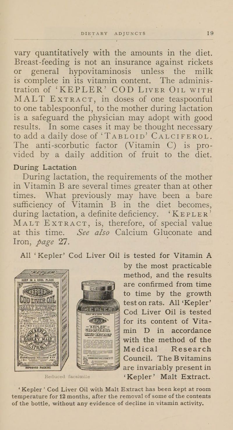 vary quantitatively with the amounts in the diet. Breast-feeding is not an insurance against rickets or general hypovitaminosis unless’ the milk is complete in its vitamin content. The adminis- tration of ‘KEPLER’ COD LIVER OIL WITH MALT ExtTRACT, in doses of one teaspoonful to one tablespoonful, to the mother during lactation is a safeguard the physician may adopt with good results. In some cases it may be thought necessary to add a daily dose of ‘TABLOID’ CALCIFEROL. The anti-scorbutic factor (Vitamin C) is pro- vided by a daily addition of fruit to the diet. During Lactation During lactation, the requirements of the mother in Vitamin B are several times greater than at other times. What previously may have been a bare sufficiency of Vitamin B in the diet becomes, during lactation, a definite deficiency. ‘KEPLER’ Mat IxTRAC®, is; therefore, -of-spéecial value at this time. See also Calcium Gluconate and Iron, page 27. ; All ‘Kepler’ Cod Liver Oil is tested for Vitamin A by the most practicable method, and the results are confirmed from time to time by the growth | ——= teston rats. All ‘Kepler’ enna cal ‘amet, Cod Liver Oil is tested pe: &amp; ASI ON | e ice COMBINAT = oases ceo a ih) for its content of Vita- all min D in accordance with the method of the Medical Research : Council. The Bvitamins rearnavia Packie A are invariably present in Reduced facsimile ‘Kepler’ Malt Extract. ‘Kepler’ Cod Liver Oil with Malt Extract has been kept at room temperature for 12 months, after the removal of some of the contents of the bottle, without any evidence of decline in vitamin activity.
