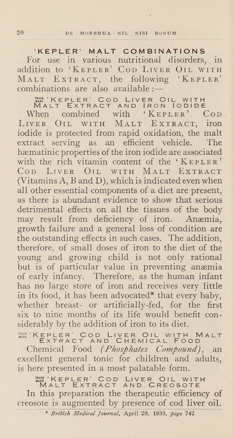 ‘KEPLER’ MALT COMBINATIONS For use in various nutritional disorders, in addition to “Kepuer’ Cop LIVER OIL WitTH Maur FE XTRACT,..dhe- Jollowing, _Kae Ler’ combinations are also available :— we KEPLER! Cop, LiveER Cr MALT EXTRACT AND-(RON JI When combined with ‘KEPLER’ Cop LIVER -O1L: “With. “MALT Exe eer, “aren iodide is protected from rapid oxidation, the malt extract serving as, an--elficient “yelicle;. “The hzematinic properties of the iron iodide are associated with the rich vitamin content of the ‘KEPLER’ Cop: Liver ..OlL. WITH Mapa Teer (Vitamins A, B and D), whichis indicated even when all other essential components of a diet are present, as there is abundant evidence to show that serious detrimental effects on all the tissues of the body may result from deficiency of iron. Anemia, growth failure and a general loss of condition are the outstanding effects in such cases. The addition, therefore, of small doses of iron to the diet of the young and growing child is not only rational but is of particular value in preventing anzemia of early infancy. ‘Therefore, as the human infant has no large store of iron and receives very little in its food, it has been advocated* that every baby, whether breast- or artificially-fed, for the first six to nine months of its life would benefit con- siderably by the addition of iron to its diet. Le KEPLER’. CoD, LIVER ©. “with MAtT EX TRACT AND CHEMICAL OOD Chemical Food (Phosphates Compound), an excellent general tonic for children and adults, is here presented in a most palatable form. WK EPLER CoD LIVER O1k. WwiTH MALT EXTRACT AND. CREOSOTE In this preparation the therapeutic efficiency of creosote 1s augmented by presence of cod liver oil. _ * British Medical Journal, April 29, 1933, page 742