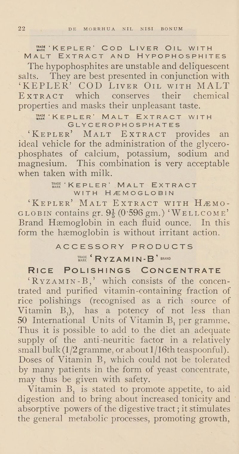 Me KEPLER Cop LIVER OF WITH MALT EXTRACT AND HYPOPHOSPHITES The hypophosphites are unstable and deliquescent salts. They are best presented in conjunction with ‘KEPLER? COD Eiver Or witnesMALT EXTRACT - which © conserves *“their™ chemical properties and masks their unpleasant taste. Medea enki Te DVL AN TX ALC Te aN T He GLYCEROPHOSPHATES ‘KEPLER MaApr EXTRACT. “provides . an ideal vehicle for the administration of the glycero- phosphates of calcium, potassium, sodium and magnesium. ‘This combination is very acceptable when taken with milk. me KEPLER’ .MALT~ EXTRACT WITH HAMOGLOBIN “KEPLER’ MALT EXTRACT WITH HaMo- GLOBIN contains gr. 94 (0°596 gm.) ‘WELLCOME’ Brand Hemoglobin in each fluid ounce. In this form the hemoglobin is without irritant action. ACCESSORY PRODUCTS mae “ RY ZAMIN-B’ eo RICE POLISHINGS CONCENTRATE ‘RYZAMIN-B,’ which consists of the concen- trated and purified vitamin-containing fraction of rice polishings (fecogniséd asa ‘vich=<cource of Vitamin B,), has a potency of mot tess than 50 International Units of Vitamin B, per gramme. Thus it is possible to add to the diet an adequate supply of the anti-neuritic factor in a relatively small bulk (1/2 gramme, or about 1/16th teaspoonful). Doses of Vitamin B, which could not be tolerated by many patients in the form of yeast concentrate, may thus be given with safety. Vitamin B, is stated to promote appetite, to aid digestion and to bring about increased tonicity and © absorptive powers of the digestive tract ; it stimulates the general metabolic processes, promoting growth,