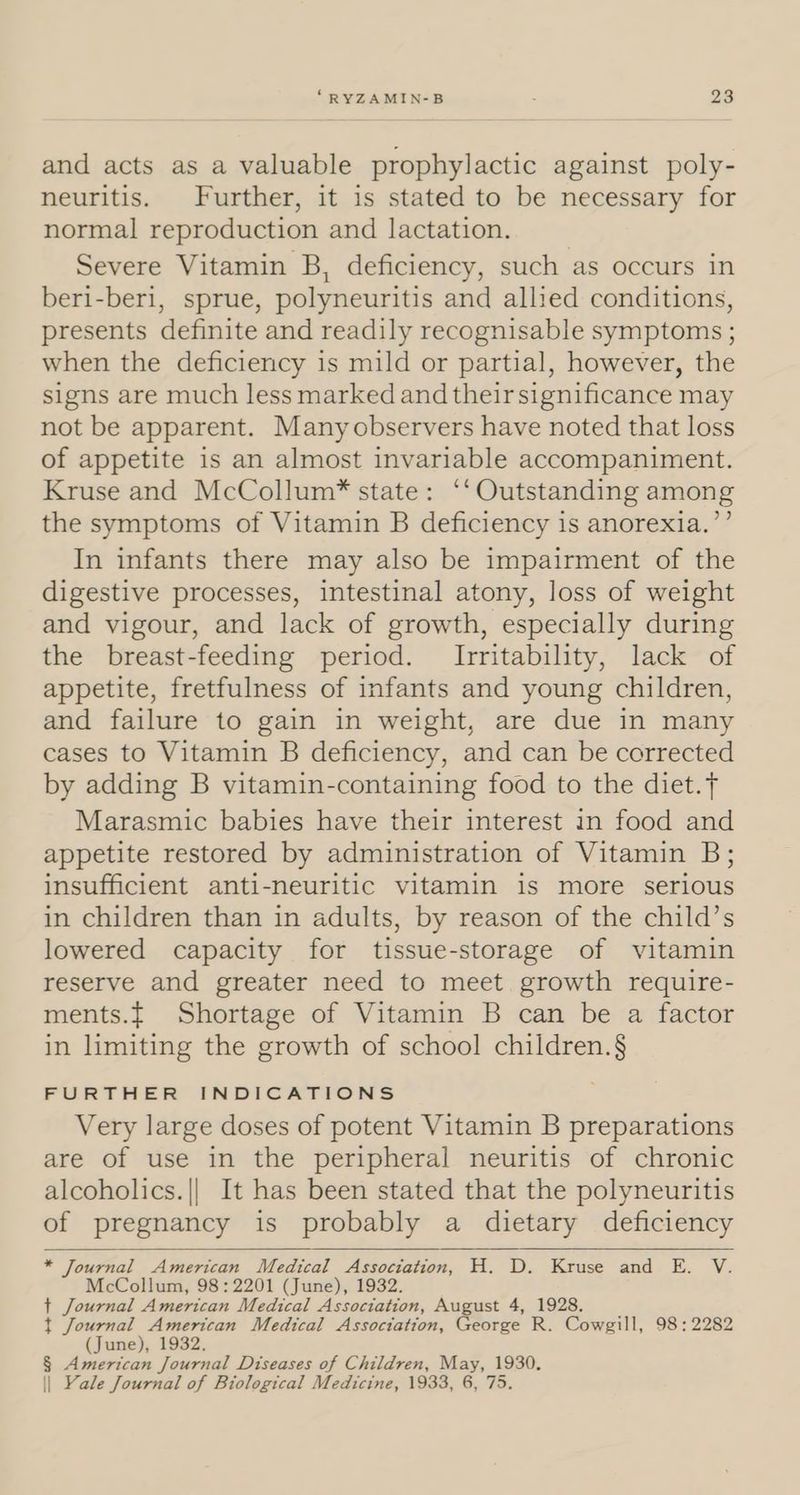 and acts as a valuable prophylactic against poly- neuritis. Further, it is stated to be necessary for normal reproduction and lactation. Severe Vitamin B, deficiency, such as occurs in beri-beri, sprue, polyneuritis and allied conditions, presents definite and readily recognisable symptoms ; when the deficiency is mild or partial, however, the signs are much less marked and their significance may not be apparent. Manyobservers have noted that loss of appetite is an almost invariable accompaniment. Kruse and McCollum*® state: ‘‘Outstanding among the symptoms of Vitamin B deficiency is anorexia.’’ In infants there may also be impairment of the digestive processes, intestinal atony, loss of weight and vigour, and lack of growth, especially during the breast-feeding period. Irritability, lack of appetite, fretfulness of infants and young children, and failure to gain in weight, are due in many cases to Vitamin B deficiency, and can be corrected by adding B vitamin-containing food to the diet.T Marasmic babies have their interest in food and appetite restored by administration of Vitamin B; insufficient anti-neuritic vitamin is more serious in children than in adults, by reason of the child’s lowered capacity for tissue-storage of vitamin reserve and greater need to meet growth require- ments.{ Shortage of Vitamin B can be a factor in limiting the growth of school children.§ FURTHER INDICATIONS Very large doses of potent Vitamin B preparations are of use in the peripheral neuritis of chronic alcoholics.|| It has been stated that the polyneuritis of pregnancy is probably a dietary deficiency * Journal American Medical ror a H. D., Kruse and. BE. V. McCollum, 98:2201 (June), 1932 + Journal American Medical Association, August 4, 1928. t Journal American Medical Association, George R. Cowgill, 98 ; 2282 (June), 1932. § American Journal Diseases of Children, “arn A aid || Yale Journal of Biological Medicine, 1933,