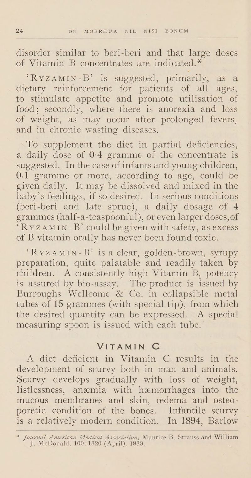 disorder similar to beri-beri and that large doses of Vitamin B concentrates are indicated.* ‘RyYZAMIN-B’ is suggested, primarily, as a dietary reinforcement for patients of all ages, to stimulate appetite and promote utilisation of food; secondly, where there is anorexia and loss of weight, as may occur after prolonged fevers, and in chronic wasting diseases. To supplement the diet in partial deficiencies, a daily dose of 0-4 gramme of the concentrate is suggested. In the case of infants and young children, 0.1 gramme or more, according to age, could be given daily. It may be dissolved and mixed in the baby’s feedings, if so desired. In serious conditions (beri-beri and late sprue), a daily dosage of 4 grammes (half-a-teaspoonful), or even larger doses, of ‘RyZAMIN-B’ could be given with safety, as excess of B vitamin orally has never been found toxic. ‘RYZAMIN-B’ is aclear, golden-brown, syrupy preparation, quite palatable and readily taken by children. A consistently high Vitamin B, potency is assured by bio-assay. The product is issued by Burroughs Wellcome &amp; Co. in collapsible metal tubes of 15 grammes (with special tip), from which the desired quantity can be expressed. A special measuring spoon is issued with each tube. VITAMIN C A> dietdeficient. av Vitamin C,.cesults am the development of scurvy both in man and animals. Scurvy develops gradually with loss of weight, listlessness, aneemia with hemorrhages into the mucous membranes and skin, cedema and osteo- poretic condition of the bones. Infantile scurvy is a relatively modern condition. In 1894, Barlow * Journal American Medical Association, Maurice B. Strauss and William J. McDonald, 100:1320 (April), 1933.