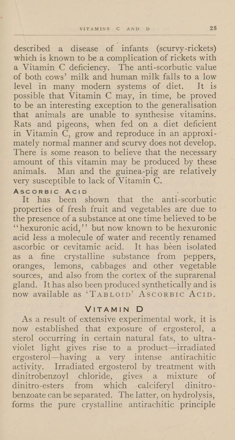 described a disease of infants (scurvy-rickets) which is known to be a complication of rickets with a Vitamin C deficiency. The anti-scorbutic value of both cows’ milk and human milk falls to a low level in many modern systems of diet. It is possible that Vitamin C may, in time, be proved to be an interesting exception to the generalisation that animals are unable to synthesise vitamins. Rats and pigeons, when fed on a diet deficient in Vitamin C, grow and reproduce in an approxi- mately normal manner and scurvy does not develop. There is some reason to believe that the necessary amount of this vitamin may be produced by these animals. Man and the guinea-pig are relatively very susceptible to lack of Vitamin C. ASCORBIC ACID : It has been shown that the anti-scorbutic properties of fresh fruit and vegetables are due to the presence of a substance at one time believed to be ‘“hexuronic acid,’’ but now known to be hexuronic acid less a molecule of water and recently renamed ascorbic or cevitamic acid. It has been isolated as a fine crystalline substance from peppers, oranges, lemons, cabbages and other vegetable sources, and also from the cortex of the suprarenal gland. It has also been produced synthetically and 1s now available as ‘TABLOID’ ASCORBIC ACID. VITAMIN D As a result of extensive experimental work, it is now established that exposure of ergosterol, a sterol occurring in certain natural fats, to ultra- violet light gives rise to a product—irradiated ergosterol—having a very intense antirachitic activity. Irradiated ergosterol by treatment with dinitrobenzoyl chloride, gives a mixture of dinitro-esters from which -calciferyl dinitro- benzoate can be separated. The latter, on hydrolysis, forms the pure crystalline antirachitic principle