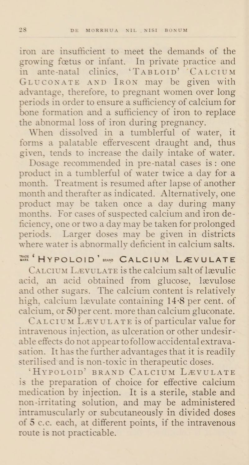 iron are insufficient to meet the demands of the growing foetus or infant. In private practice and in ante-natal clinics, ‘TABLOID’ “CALCIUM GLUCONATE AND IRON may be given with advantage, therefore, to pregnant women over long periods in order to ensure a sufficiency of calcium for bone formation and a sufficiency of iron to replace the abnormal loss of iron during pregnancy. When dissolved in a tumblerful of water, it forms a palatable effervescent draught and, thus given, tends to increase the daily intake of water. Dosage recommended in pre-natal cases is: one product in a tumblerful of water twice a day for a month. Treatment is resumed after lapse of another month and therafter as indicated. Alternatively, one product may be taken once a day during many months. For cases of suspected calcium and iron de- ficiency, one or two a day may be taken for prolonged periods. Larger doses may be given in districts where water is ‘abnormally deficient i in calcium salts. EX “HYPOLOID’ sa» CALCIUM LA4VULATE CALCIUM L2vuLATE is the calcium salt of leevulic acid, an acid obtained from glucose, levulose and other sugars. The calcium content is relatively high, calcium levulate containing 14°8 per cent. of calcium, or 50 per cent. more than calcium gluconate. CALCIUM L&VULATE is of particular value for intravenous injection, as ulceration or other undesir- able effects do not appear tofollow accidental extrava- sation. It has the further advantages that it is readily sterilised and is non-toxic in therapeutic doses. ‘HYPOLOID’ BRAND CALCIUM LAVULATE is the preparation of choice for effective calcium medication by injection. It is a sterile, stable and non-irritating solution, and may be administered intramuscularly or subcutaneously in divided doses of 5 c.c. each, at different points, if the intravenous route is not practicable.