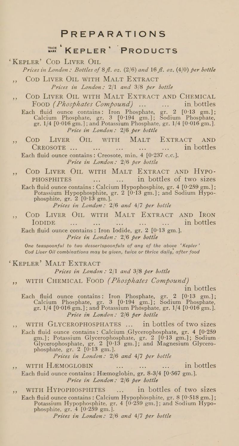 PREPARATIONS 6 &amp; “x KEPLER’ PRODUCTS ‘KEPLER’ Cop LIVER OIL Prices in London; Bottles of 8 ft. oz. (2/6) and 16 fl. oz. (4/0) per bottle ,», Cop LIVER OIL WITH MALT EXTRACT Prices in London: 2/1 and 3/8 per bottle », Cop LIvER OIL WITH MALT EXTRACT AND CHEMICAL Foop (Phosphates Compound) ... ee in_ bottles Each fluid ounce contains: Iron Phosphate, gr. 2 [0:13 gm.]; Calcium Phosphate, gr. 3 [0:194 gm.]; Sodium Phosphate, gr. 1/4 [0-016 gm.]; and Potassium Phosphate, gr. 1/4 [0-016 gm. ]. Price in London. 2/6 per bottle » Cop Liver. On with MAT ExTRAcT . AND CREOSOTE ... . he in bottles Each fluid ounce contains: Ciencias min. 4 ‘To: ZT xcs. Price tn London. 2/6 per bottle », Cop LIvER OIL wITH MALT EXTRACT AND Hypo- PHOSPHITES = sets in bottles of two sizes Each fluid ounce contains : Calcium Hypophosphite, gr. 4 [0°259 gm.]; Potassium Hypophosphite, gr. 2 [0-13 gm.]; and Sodium Hypo- phosphite, gr. 2 [0-13 gm.]. Prices in London: 2/6 and 4/7 per bottle Cop LIVER OIL WITH MALT EXTRACT AND IRON IODIDE i ee er ~ in. bottles Each fluid ounce contains: ehtee Iodide, gr. 2 [0°13 gm.]. Price in London: 2/6 per bottle One teaspoonful to two dessertspoonfuls of any of the above ‘Kepler’ Cod Liver Oil combinations may be given, twice or thrice daily, after food >) ‘KEPLER’ MALT EXTRACT Prices in London: 2/1 and 3/8 per bottle WITH CHEMICAL Foon (Phosphates Compound) in bottles Each fluid ounce contains: Iron Phosphate, gr. 2 [0:13 gm.]; Calcium Phosphate, gr. 3 [0°194 gm.]; Sodium Phosphate, gr. 1/4 [0-016 gm.]; and Potassium Phosphate, gr. 1/4 [0-016 gm.]. Price in London, 2!6 per bottle WITH GLYCEROPHOSPHATES ... in bottles of two sizes Each fluid ounce contains: Calcium Glycerophosphate, gr. 4 [0-259 gm.]; Potassium Glycerophosphate, gr. 2 [0:13 gm.]; Sodium Glycerophosphate, gr. 2 [0:13 gm.]; and Magnesium Glycero- phosphate, gr. 2 [0-13 gm.]. Prices in London: 2/6 and 4/7 per bottle WITH HAZMOGLOBIN : ne in bottles Each fluid ounce contains: eedaichitiens: er. 3 3/4 [0:567 gm.]. Price in London: 2/6 per bottle », WITH HYPOPHOSPHITES ... in bottles of two sizes Each fluid ounce contains : Calcium Hypophosphite, gr. 8 [0-518 gm.]; Potassium Hypophosphite, gr. 4 [0-259 gm.]; and Sodium Hypo- phosphite, gr. 4 [0-259 gm.]. Prices in London: 2/6 and 4/7 per bottle 2) bi) 2?