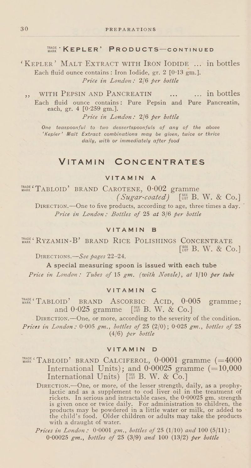 wie KEPLER’ PRODUCTS—CONTINUED ‘KEPLER’ MALT EXTRACT WITH JRON IODIDE ... in bottles Each fluid ounce contains: Iron Jodide, gr. 2 [0:13 gm.]. Price in London. 2/6 per bottle », WITH PEPSIN AND PANCREATIN Ses .. ip bottles Each fluid ounce contains: Pure Pepsin and Pure Pancreatin, each, gr. 4 [0°259 gm.]. Price in London: 2/6 per botile One teaspoonful to two dessertspoonfuls of any of the above ‘Kepler’ Malt Extract combinations may be given, twice or thrice daily, with or immediately after food VITAMIN CONCENTRATES VITAMIN A TRADE ¢ varx TABLOID’ BRAND CAROTENE, 0-002 gramme (Sugar-coated) [iss B. W. &amp; Co.] DiIRECTION.—One to five products, according to age, three times a day,  Price in London: Bottles of 25 at 3/6 per bottle VITAMIN B TRADE ¢ wank RYZAMIN-B’ BRAND RICE POLISHINGS CONCENTRATE [ts B. W. &amp; Co.] DrrECTIONS.—See pages 22-24. A special measuring spoon is issued with each tube ~ Price tn London: Tubes of 15 gm. (with Nozzle), at 1/10 per tube VITAMIN C TRADE ¢ wake TABLOID’? BRAND ASCORBIC: ACID, 0-005 gramme; and 0-025 gramme [iss B. W. &amp; Co.] DIRECTION.—One, or more, according to the severity of the condition. Prices in London: 0-005 gm., bottles of 25 (2/0); 0:025 gm., bottles of 25 (4/6) per bottle VITAMIN D var © TABLOID’ BRAND CALCIFEROL, 0:0001 gramme (=4000 International Units); and 0:00025 gramme (~10,000 International Units) [is B. W. &amp; Co.] DirEcTION.—One, or more, of the lesser strength, daily, as a prophy- lactic and as a supplement to cod liver oil in the treatment of rickets. In serious and intractable cases, the 0:00025 gm. strength is given once or twice daily. For administration to children, the products may be powdered in a little water or milk, or added to - the child’s food. Older children or adults may take the products with a draught of water. Prices in London: 0-0001 em., bottles of 25 (1/10) and 100 (5/11): 0:00025 2m., bottles of 25 (3/9) and 100 (13/2) per bottle