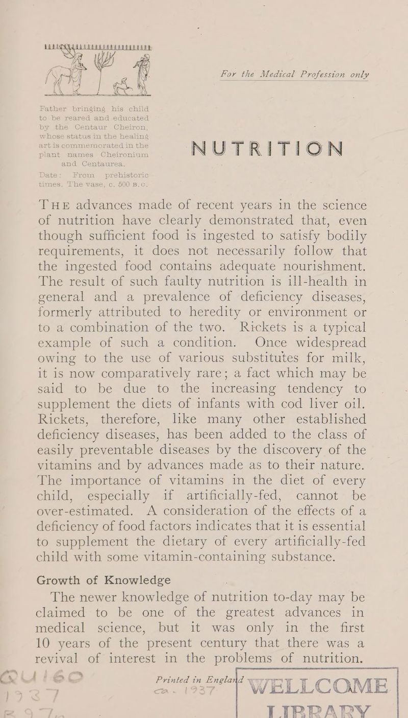 Ai. fe Si ; ; j YY For the Medical Profession only Father bringing his child to be reared and educated by the Centaur Cheiron, whose status in the healing Sak Ly Semen NUTRITION plant names Cheironium and Centaurea. Date: From prehistoric THE advances made of recent years in the science of nutrition have clearly demonstrated that, even though sufficient food 1s ingested to satisfy bodily requirements, it does not necessarily follow that the ingested food contains adequate nourishment. The result of such faulty nutrition is ill-health in general and a prevalence of deficiency diseases, formerly attributed to heredity or environment or to a combination of the two. Rickets is a typical example of such a condition. Once widespread owing to the use of various substitutes for milk, it is now comparatively rare; a fact which may be said to be due to the increasing tendency to supplement the diets of infants with cod liver oil. Rickets, therefore, lke many other established deficiency diseases, has been added to the class of easily preventable diseases by the discovery of the vitamins and by advances made as to their nature. The importance of vitamins in the diet of every child, especially if artificially-fed, cannot be over-estimated. A consideration of the effects of a deficiency of food factors indicates that it is essential to supplement the dietary of every artificially-fed child with some vitamin-containing substance. Growth of Knowledge The newer knowledge of nutrition to-day may be claimed to be one of the greatest advances in medical science, but it was only in the first 10 years of the present century that there was a revival of interest in the problems of nutrition.