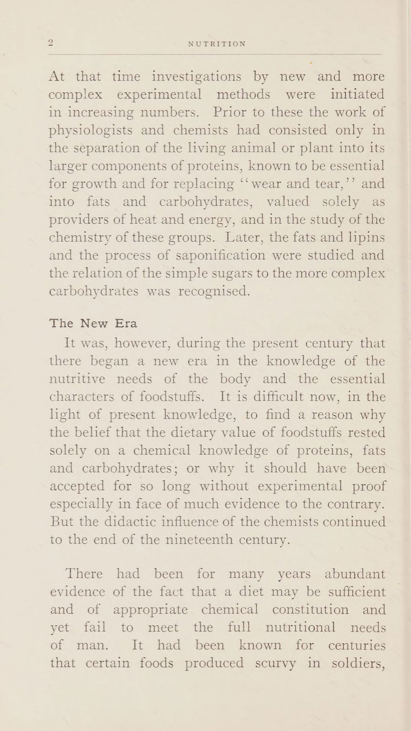 At that time investigations by new and more complex experimental methods were initiated in increasing numbers. Prior to these the work of physiologists and chemists had consisted only in the separation of the living animal or plant into its larger components of proteins, known to be essential for growth and for replacing ‘‘ wear and tear,’’ and into fats and carbohydrates, valued solely as providers of heat and energy, and in the study of the chemistry of these groups. Later, the fats and lipins and the process of saponification were studied and the relation of the simple sugars to the more complex carbohydrates was recognised. The New Era It was, however, during the present century that there began a new era in the knowledge of -the nutritive needs of the body and the essential characters of foodstuffs. It is difficult now, in the light of present knowledge, to find a reason why the belief that the dietary value of foodstuffs rested solely on a chemical knowledge of proteins, fats and carbohydrates; or why it should have been accepted for so long without experimental proof especially in face of much evidence to the contrary. But the didactic influence of the chemists continued to the end of the nineteenth century. There had been for many years abundant evidence of the fact that a diet may be sufficient and of appropriate chemical constitution and yet fail to meet the full nutritional needs of man. It had been known for centuries that certain foods produced scurvy in soldiers,