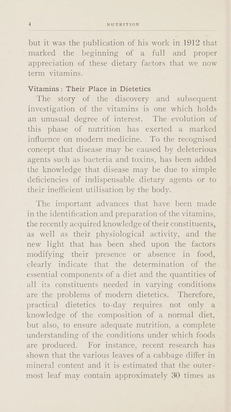 but it was the publication of his work in 1912 that marked the beginning of a full and _ proper appreciation of these dietary factors that we now term vitamins. Vitamins: Their Place in Dietetics The story of the discovery and subsequent investigation of the vitamins 1s one which holds an unusual degree of interest. The evolution of this phase of nutrition has exerted a marked influence on modern medicine. To the recognised concept that disease may be caused by deleterious agents such as bacteria and toxins, has been added the knowledge that disease may be due to simple deficiencies of indispensable dietary agents or to their inefficient utilisation by the body. The important advances that have been made in the identification and preparation of the vitamins, the recently acquired knowledge of their constituents, as well as their physiological activity, and the new light that has been shed upon the factors modifying their presence or absence in food, clearly indicate that the determination of the essential components of a diet and the quantities of all its constituents needed in varying conditions are the problems of moder dietetics,” Uheretore, practical dietetics to-day requires not only a knowledge of the composition of a normal diliet, but also, to ensure adequate nutrition, a complete understanding of the conditions under which foods are produced. For instance, recent research has shown that the various leaves of a cabbage differ.in mineral content and it is estimated that the outer- most leaf may contain approximately 30 times as